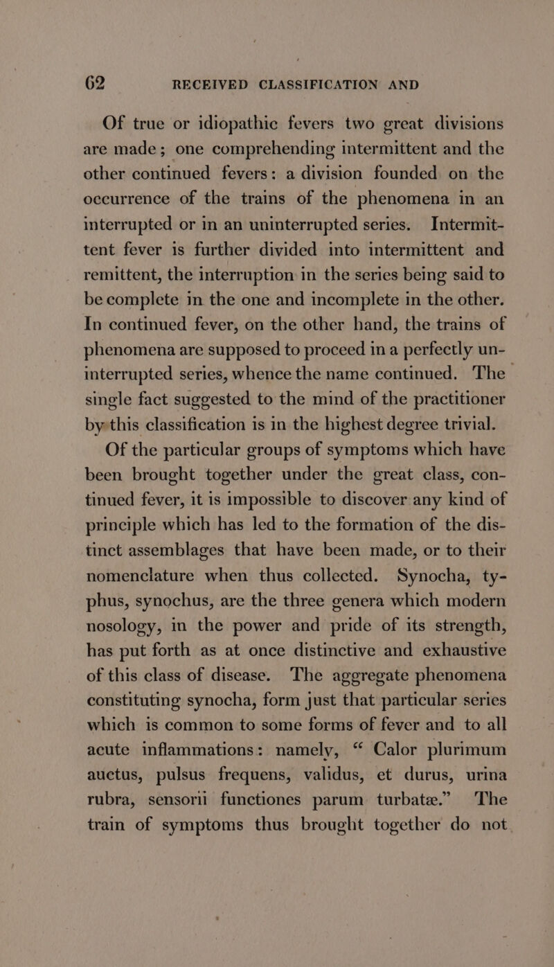 Of true or idiopathic fevers two great divisions are made; one comprehending intermittent and the other continued fevers: a division founded on the occurrence of the trains of the phenomena in an interrupted or in an uninterrupted series. Intermit- tent fever is further divided into intermittent and remittent, the interruption in the series being said to be complete in the one and incomplete in the other. In continued fever, on the other hand, the trains of phenomena are supposed to proceed ina perfectly un- interrupted series, whence the name continued. The single fact suggested to the mind of the practitioner by this classification is in the highest degree trivial. Of the particular groups of symptoms which have been brought together under the great class, con- tinued fever, it is impossible to discover any kind of principle which has led to the formation of the dis- tinct assemblages that have been made, or to their nomenclature when thus collected. Synocha, ty- phus, synochus, are the three genera which modern nosology, in the power and pride of its strength, has put forth as at once distinctive and exhaustive of this class of disease. The aggregate phenomena constituting synocha, form just that particular series which is common to some forms of fever and to all acute inflammations: namely, “ Calor plurimum auctus, pulsus frequens, validus, et durus, urina rubra, sensorii functiones parum turbate.” The train of symptoms thus brought together do not