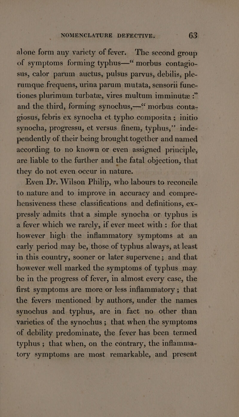 alone form any variety of fever. The second group of symptoms forming typhus—“ morbus contagio- sus, calor parum auctus, pulsus parvus, debilis, ple- rumque frequens, urina parum mutata, sensorii func- tiones plurimuin turbate, vires multum imminute :” and the third, forming synochus,—“ morbus conta- -giosus, febris ex synocha et typho composita ; initio synocha, progressu, et versus finem, typhus,”’ inde- pendently of their being brought together and named according to no known or even assigned principle, are liable to the further and the fatal objection, that they do not even occur in nature. Even Dr. Wilson Philip, who labours to reconcile to nature and to improve in accuracy and compre- hensiveness these classifications and definitions, ex- pressly admits that a simple synocha or typhus is a fever which we rarely, if ever meet with: for that however high the inflammatory symptoms at an early period may be, those of typhus always, at least in this country, sooner or later supervene; and that however well marked the symptoms of typhus may be in the progress of fever, in almost every case, the first symptoms are more or less inflammatory ; that the fevers mentioned by authors, under the names synochus and typhus, are in fact no other than varieties of the synochus ; that when the symptoms of debility predominate, the fever has been termed typhus ; that when, on the contrary, the inflamma- tory symptoms are most remarkable, and present