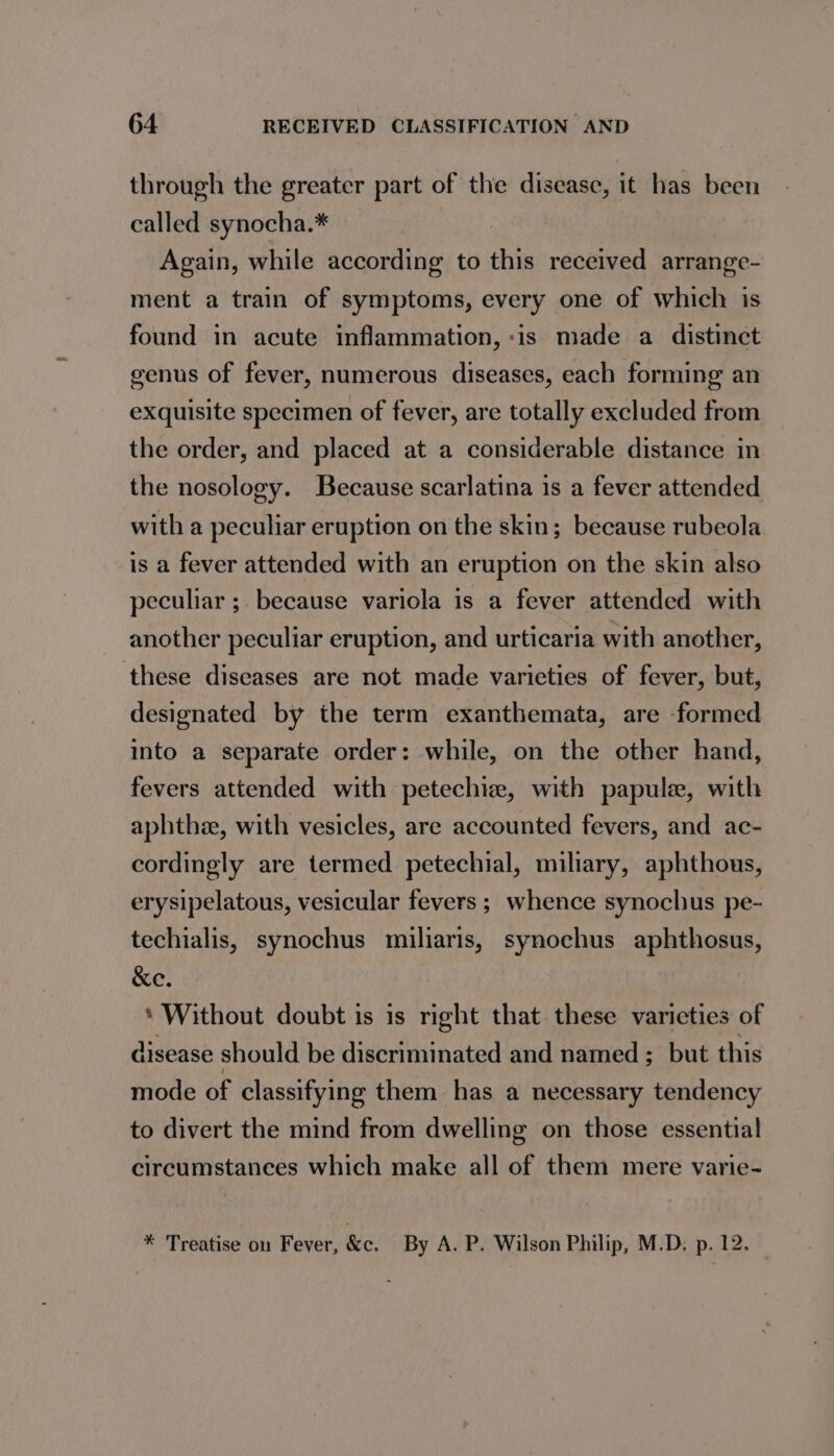through the greater part of the disease, it has been called synocha.* Again, while according to this received arrange- ment a train of symptoms, every one of which is found in acute inflammation, :is made a distinct genus of fever, numerous diseases, each forming an exquisite specimen of fever, are totally excluded from the order, and placed at a considerable distance in the nosology. Because scarlatina is a fever attended with a peculiar eruption on the skin; because rubeola is a fever attended with an eruption on the skin also peculiar ; because variola is a fever attended with another peculiar eruption, and urticaria with another, these diseases are not made varieties of fever, but, designated by the term exanthemata, are formed into a separate order: while, on the other hand, fevers attended with petechie, with papule, with aphthee, with vesicles, are accounted fevers, and ac- cordingly are termed petechial, miliary, aphthous, erysipelatous, vesicular fevers ; whence synochus pe- techialis, synochus miliaris, synochus aphthosus, &amp;e. * Without doubt is is right that these varieties of disease should be discriminated and named ; but this mode of classifying them has a necessary tendency to divert the mind from dwelling on those essentia! circumstances which make all of them mere varie- * Treatise on Fever, &amp;c. By A. P. Wilson Philip, M.D. p. 12.