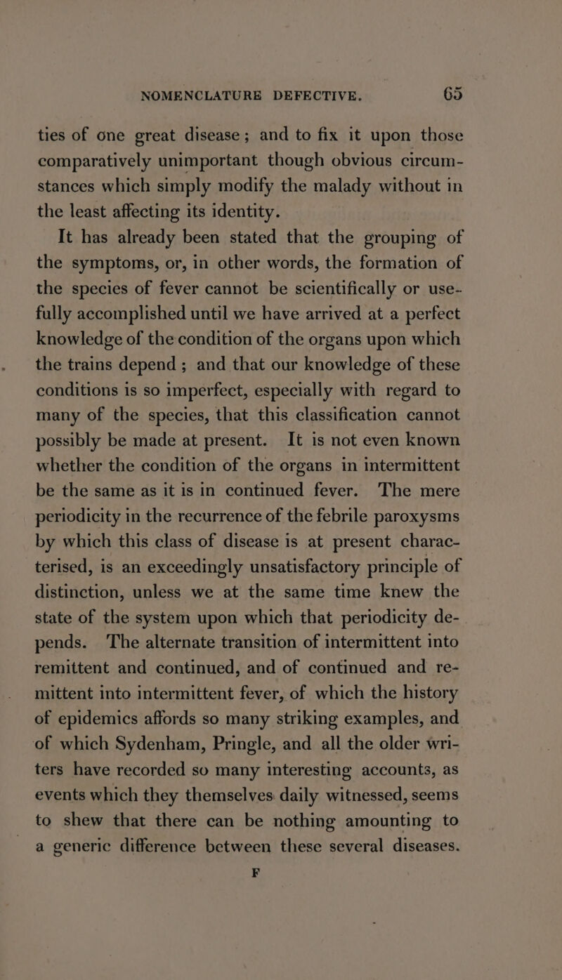 ties of one great disease ; and to fix it upon those comparatively unimportant though obvious circum- stances which simply modify the malady without in the least affecting its identity. It has already been stated that the grouping of the symptoms, or, in other words, the formation of the species of fever cannot be scientifically or use- fully accomplished until we have arrived at a perfect knowledge of the condition of the organs upon which the trains depend ; and that our knowledge of these conditions is so imperfect, especially with regard to many of the species, that this classification cannot possibly be made at present. It is not even known whether the condition of the organs in intermittent be the same as it is in continued fever. The mere periodicity in the recurrence of the febrile paroxysms by which this class of disease is at present charac- terised, is an exceedingly unsatisfactory principle of distinction, unless we at the same time knew the state of the system upon which that periodicity de-_ pends. The alternate transition of intermittent into remittent and continued, and of continued and re- mittent into intermittent fever, of which the history of epidemics affords so many striking examples, and of which Sydenham, Pringle, and all the older wri- ters have recorded so many interesting accounts, as events which they themselves daily witnessed, seems to shew that there can be nothing amounting to a generic difference between these several diseases. F