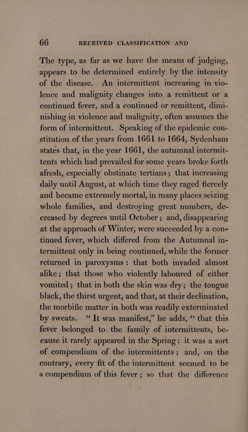 The type, as far as we have the means of judging, appears to be determined entirely, by the intensity of the disease. An intermittent increasing in vio- lence and malignity changes into a remittent or a continued fever, and a continued or remittent, dimi- nishing in violence and malignity, often assumes the form of intermittent. Speaking of the epidemic con- stitution of the years from 1661 to 1664, Sydenham states that, in the year 1661, the autumnal intermit- tents which had prevailed for some years broke forth afresh, especially obstinate tertians; that increasing daily until August, at which time they raged fiercely and became extremely mortal, in many places seizing whole families, and destroying great numbers, de- creased by degrees until October; and, disappearing at the approach of Winter, were succeeded by a con- tinued fever, which differed from the Autumnal in- termittent only in being continued, while the former returned in paroxysms: that both invaded almost alike; that those who violently laboured of either vomited ; that in both the skin was dry; the tongue black, the thirst urgent, and that, at their declination, the morbific matter in both was readily exterminated by sweats. “ It was manifest,” he adds, “ that this fever belonged to the family of intermittents, be- cause it rarely appeared in the Spring: it was a sort of compendium of the intermittents; and, on the contrary, every fit of the intermittent seemed to be a compendium of this fever; so that the difference