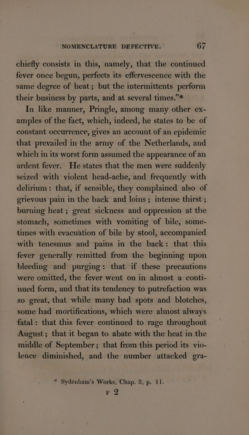 chiefly consists in this, namely, that the continued fever once begun, perfects its effervescence with the same degree of heat; but the intermittents perform their business by parts, and at several times.”* In like manner, Pringle, among many other ex- amples of the fact, which, indeed, he states to be of constant occurrence, gives an account of an epidemic that prevailed in the army of the Netherlands, and which in its worst form assumed the appearance of an ardent fever. He states that the men were suddenly seized with violent head-ache, and frequently with delirium: that, if sensible, they complained also of grievous pain in the back and loins ; intense thirst ; burning heat ; great sickness and oppression at the stomach, sometimes with vomiting ‘of bile, some- times with evacuation of bile by stool, accompanied with tenesmus and pains in the back: that this fever generally remitted from the beginning upon bleeding and purging: that if these precautions were omitted, the fever went on in almost a conti- nued form, and that its tendency to putrefaction was so great, that while many had spots and blotches, some had mortifications, which were almost always fatal: that this fever continued to rage throughout August; that it began to abate with the heat in. the middle of September; that from this period its vio- lence diminished, and the number attacked gra- * Sydenham’s Works, Chap. 3, p. 11. F 2