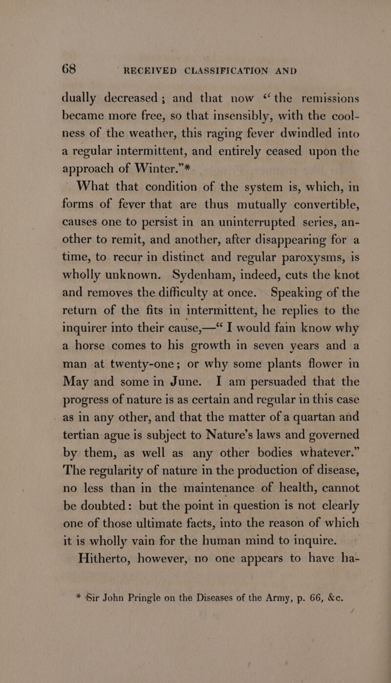 dually decreased ; and that now ‘the remissions became more free, so that insensibly, with the cool- ness of the weather, this raging fever dwindled into a regular intermittent, and entirely ceased upon the approach of Winter.”* What that condition of the system is, which, in forms of fever that are thus mutually convertible, causes one to persist in an uninterrupted series, an- other to remit, and another, after disappearing for a time, to. recur in distinct and regular paroxysms, is wholly unknown. Sydenham, indeed, cuts the knot and removes the difficulty at once. Speaking of the return of the fits in intermittent, he replies to the inquirer into their cause,—“ I would fain know why a horse comes to his growth in seven years and a man at twenty-one; or why some plants flower in May and some in June. I am persuaded that the progress of nature is as certain and regular in this case as in any other, and that the matter of a quartan and tertian ague is subject to Nature’s laws and governed by them, as well as any other bodies whatever.” The regularity of nature in the production of disease, no less than in the maintenance of health, cannot be doubted: but the point in question is not clearly one of those ultimate facts, into the reason of which it is wholly vain for the human mind to inquire. Hitherto, however, no one appears to have ha- * Sir John Pringle on the Diseases of the Army, p. 66, &amp;c.
