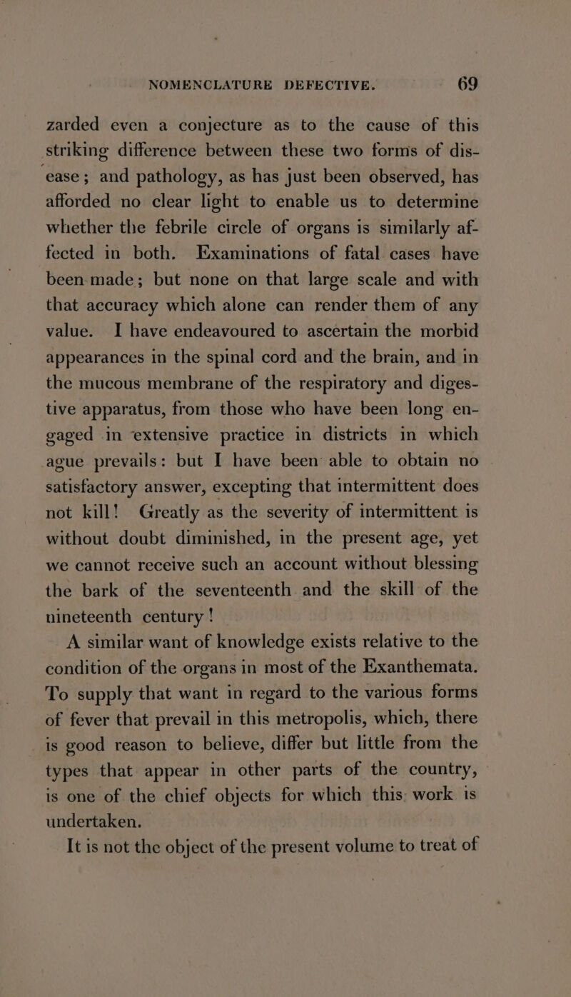 zarded even a conjecture as to the cause of this striking difference between these two forms of dis- ‘ease; and pathology, as has just been observed, has afforded no clear light to enable us to determine whether the febrile circle of organs is similarly af- fected in both. Examinations of fatal cases have been made; but none on that large scale and with that accuracy which alone can render them of any value. I have endeavoured to ascertain the morbid appearances in the spinal cord and the brain, and in the mucous membrane of the respiratory and diges- tive apparatus, from those who have been long en- gaged in ‘extensive practice in districts in which ague prevails: but I have been able to obtain no satisfactory answer, excepting that intermittent does not kill! Greatly as the severity of intermittent is without doubt diminished, in the present age, yet we cannot receive such an account without blessing the bark of the seventeenth and the skill of the nineteenth century ! A similar want of knowledge exists relative to the condition of the organs in most of the Exanthemata. To supply that want in regard to the various forms of fever that prevail in this metropolis, which, there is good reason to believe, differ but little from the types that appear in other parts of the country, is one of the chief objects for which this: work 1s undertaken. It is not the object of the present volume to treat of