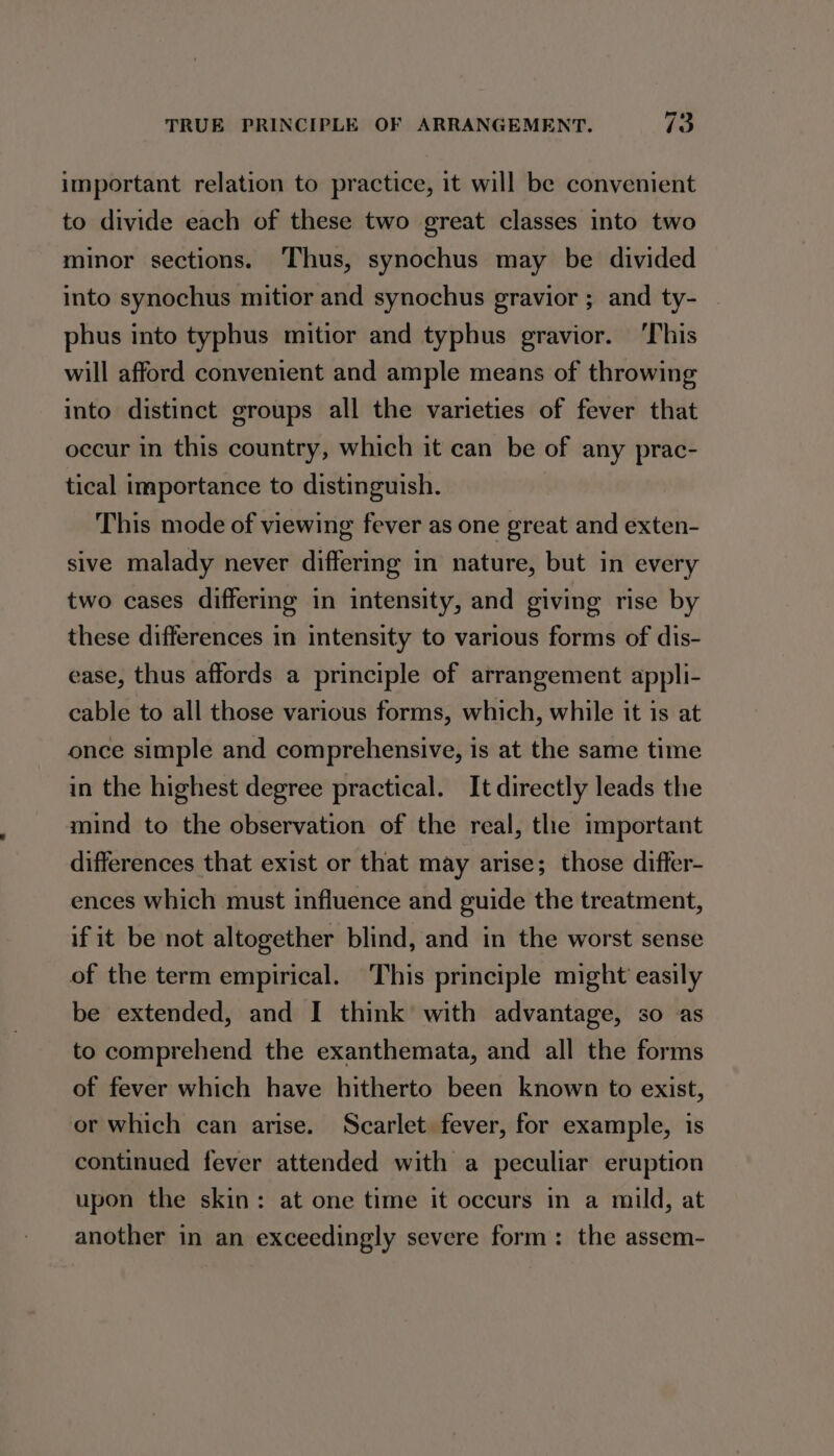 7 important relation to practice, it will be convenient to divide each of these two great classes into two minor sections. Thus, synochus may be divided into synochus mitior and synochus gravior ; and ty- phus into typhus mitior and typhus gravior. ‘This will afford convenient and ample means of throwing into distinct groups all the varieties of fever that occur in this country, which it can be of any prac- tical importance to distinguish. This mode of viewing fever as one great and exten- sive malady never differing in nature, but in every two cases differing in intensity, and giving rise by these differences in intensity to various forms of dis- ease, thus affords a principle of arrangement appli- cable to all those various forms, which, while it is at once simple and comprehensive, is at the same time in the highest degree practical. It directly leads the mind to the observation of the real, the important differences that exist or that may arise; those differ- ences which must influence and guide the treatment, if it be not altogether blind, and in the worst sense of the term empirical. This principle might easily be extended, and I think with advantage, so as to comprehend the exanthemata, and all the forms of fever which have hitherto been known to exist, or which can arise. Scarlet fever, for example, is continued fever attended with a peculiar eruption upon the skin: at one time it occurs in a mild, at another in an exceedingly severe form: the assem-