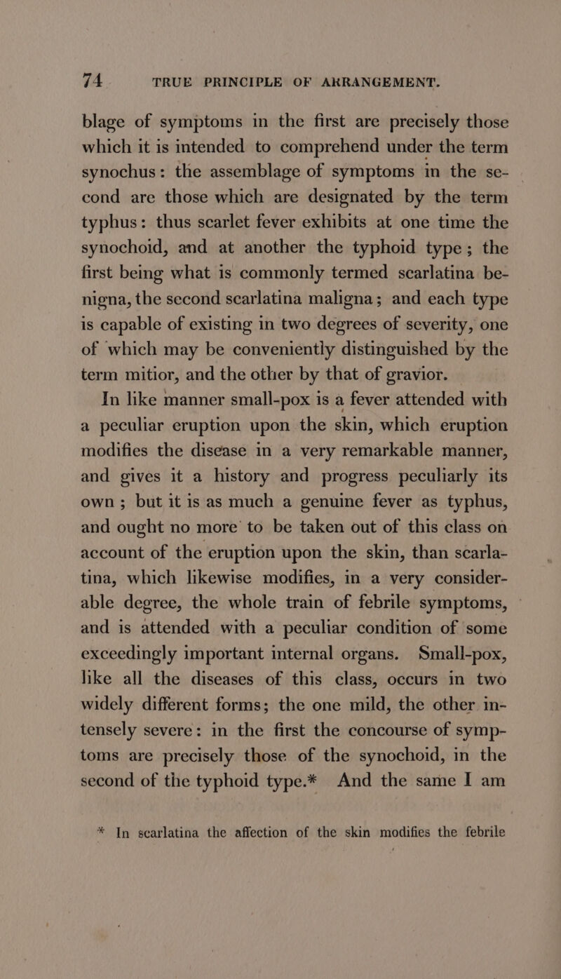 blage of symptoms in the first are precisely those which it is intended to comprehend under the term synochus: the assemblage of symptoms in the se- cond are those which are designated by the term typhus: thus scarlet fever exhibits at one time the synochoid, and at another the typhoid type; the first being what is commonly termed scarlatina be- nigna, the second scarlatina maligna; and each type is capable of existing in two degrees of severity, one of which may be conveniently distinguished by the term mitior, and the other by that of gravior. In like manner small-pox is a fever attended with a peculiar eruption upon the skin, which eruption modifies the disease in a very remarkable manner, and gives it a history and progress peculiarly its own ; but it is as much a genuine fever as typhus, and ought no more to be taken out of this class on account of the eruption upon the skin, than scarla- tina, which likewise modifies, in a very consider- able degree, the whole train of febrile symptoms, — and is attended with a peculiar condition of some exceedingly important internal organs. Small-pox, like all the diseases of this class, occurs in two widely different forms; the one mild, the other in- tensely severe: in the first the concourse of symp- toms are precisely those of the synochoid, in the second of the typhoid type.* And the same I am * In searlatina the affection of the skin modifies the febrile