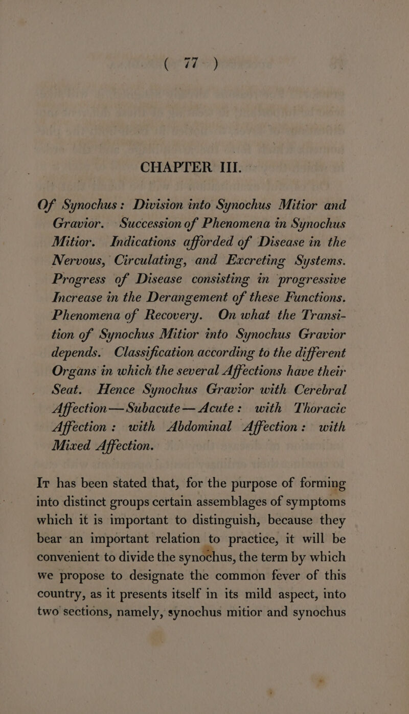 CHAPTER III. » Of Synochus : Division into Synochus Mitior and Gravior. Succession of Phenomena in Synochus Mitior. Indications afforded of Disease in the Nervous, Circulating, and Excreting Systems. Progress of Disease consisting in ‘progressive Increase in the Derangement of these Functions. Phenomena of Recovery. On what the Transi- tion of Synochus Mitior into Synochus Gravior depends. Classification according to the different Organs in which the several Affections have their Seat. Hence Synochus Gravior with Cerebral Affection — Subacute — Acute: with Thoracic Affection: with Abdominal Affection: with Mixed Affection. Ir has been stated that, for the purpose of forming into distinct groups certain assemblages of symptoms which it is important to distinguish, because they bear an important relation to practice, it will be convenient to divide the synochus, the term by which we propose to designate the common fever of this country, as it presents itself in its mild aspect, into two sections, namely, synochus mitior and synochus