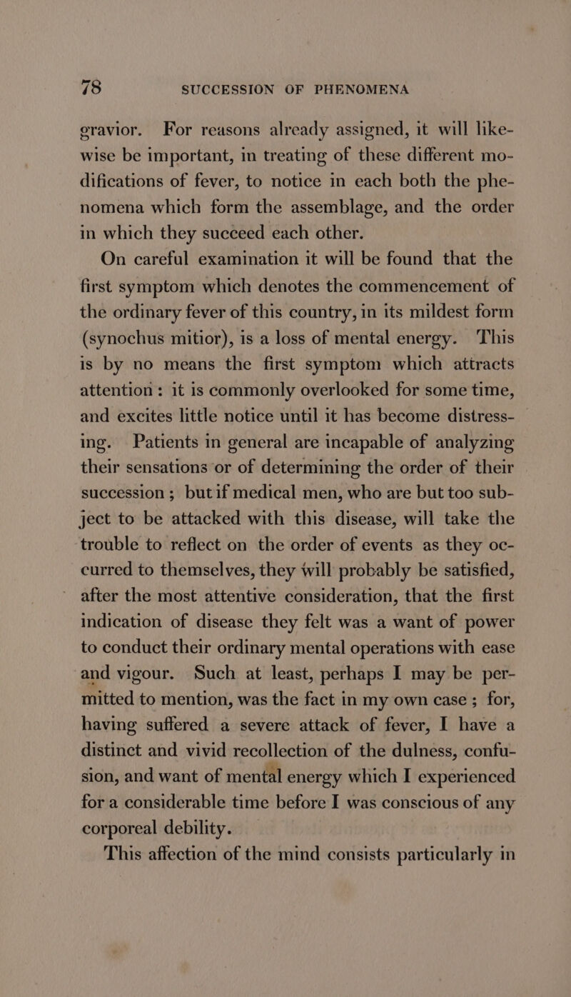 eravior. For reasons already assigned, it will like- wise be important, in treating of these different mo- difications of fever, to notice in each both the phe- nomena which form the assemblage, and the order in which they succeed each other. On careful examination it will be found that the first symptom which denotes the commencement of the ordinary fever of this country, in its mildest form (synochus mitior), is a loss of mental energy. This is by no means the first symptom which attracts attention: it is commonly overlooked for some time, and excites little notice until it has become distress- ing. Patients in general are incapable of analyzing their sensations or of determining the order of their succession ; butif medical men, who are but too sub- ject to be attacked with this disease, will take the trouble to reflect on the order of events as they oc- curred to themselves, they will probably be satisfied, after the most attentive consideration, that the first indication of disease they felt was a want of power to conduct their ordinary mental operations with ease and vigour. Such at least, perhaps I may be per- mitted to mention, was the fact in my own case ; for, having suffered a severe attack of fever, I have a distinct and vivid recollection of the dulness, confu- sion, and want of mental energy which I experienced for a considerable time before I was conscious of any corporeal debility. This affection of the mind consists particularly in