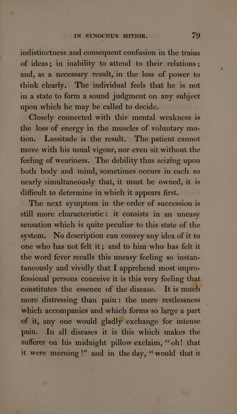 IN SYNOCHUS MITIOR. ae indistinctness and consequent confusion in the trains of ideas; in inability to attend to their relations ; and, as a necessary result, in the loss of power to think clearly. The individual feels that he is not in a state to form a sound judgment on any subject upon which he may be called to decide. Closely connected with this mental weakness is the loss of energy in the muscles of voluntary mo- tion. Lassitude is the result. The patient cannot move with his usual vigour, nor even sit without the feeling of weariness. The debility thus seizing upon both body and mind, sometimes occurs in each so nearly simultaneously that, it must be owned, it is difficult to determine in which it appears first. The next symptom in the order of succession is still more characteristic: it consists in an uneasy sensation which is quite peculiar to this state of the system. No description can convey any idea of it to one who has not felt it; and to him who has felt it the word fever recalls this uneasy feeling so instan- taneously and vividly that I apprehend most unpro- fessional persons conceive it is this very feeling that constitutes the essence of the disease. It is much more distressing than pain: the mere restlessness which accompanies and which forms so large a part of it, any one would gladly exchange for intense pain. In all diseases it is this which makes the sufferer on his midnight pillow exclaim, “oh! that it were morning !” and in the day, “ would that it