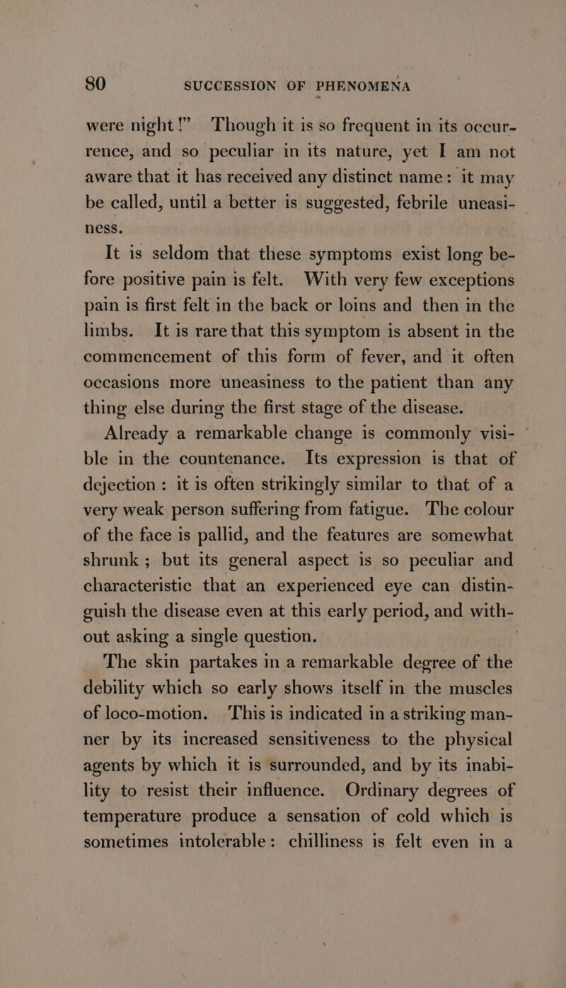 were night!” Though it is so frequent in its occur- rence, and so peculiar in its nature, yet I am not aware that it has received any distinct name: it may be called, until a better is suggested, febrile uneasi-— ness. It is seldom that these symptoms exist long be- fore positive pain is felt. With very few exceptions pain is first felt in the back or loins and then in the limbs. It is rare that this symptom is absent in the commencement of this form of fever, and it often occasions more uneasiness to the patient than any thing else during the first stage of the disease. Already a remarkable change is commonly visi- ble in the countenance. Its expression is that of dejection : it is often strikingly similar to that of a very weak person suffering from fatigue. The colour of the face is pallid, and the features are somewhat shrunk ; but its general aspect is so peculiar and characteristic that an experienced eye can distin- guish the disease even at this early period, and with- out asking a single question. . The skin partakes in a remarkable degree of the debility which so early shows itself in the muscles of loco-motion. This is indicated in a striking man- ner by its increased sensitiveness to the physical agents by which it 1s surrounded, and by its inabi- lity to resist their influence. Ordinary degrees of temperature produce a sensation of cold which is sometimes intolerable: chilliness is felt even in a