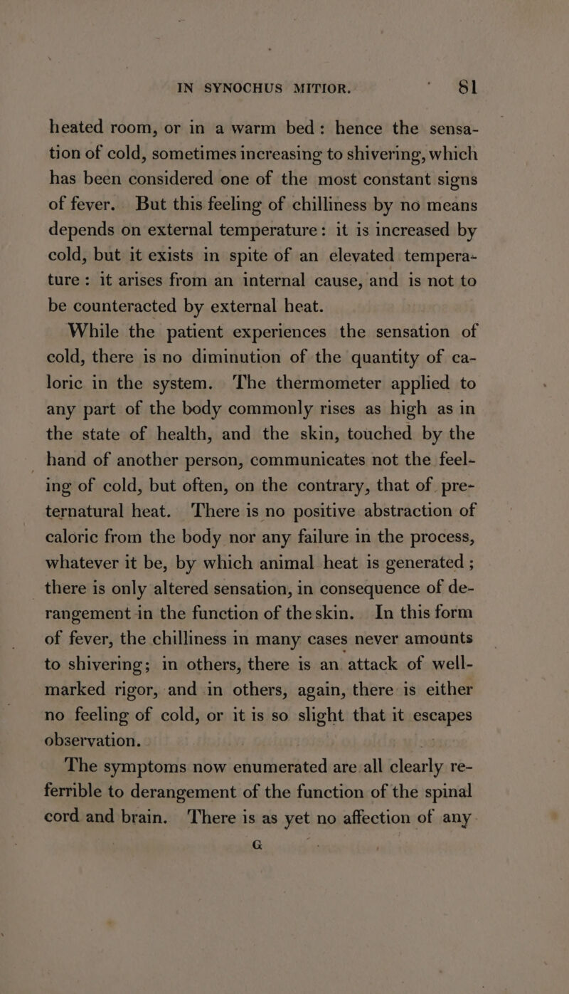 heated room, or in a warm bed: hence the sensa- tion of cold, sometimes increasing to shivering, which has been considered one of the most constant signs of fever. But this feeling of chilliness by no means depends on external temperature: it is increased by cold, but it exists in spite of an elevated tempera- ture : it arises from an internal cause, and is not to be counteracted by external heat. While the patient experiences the sensation of cold, there is no diminution of the quantity of ca- loric in the system. The thermometer applied to any part of the body commonly rises as high as in the state of health, and the skin, touched by the _ hand of another person, communicates not the feel- ing of cold, but often, on the contrary, that of pre- ternatural heat. There is no positive abstraction of caloric from the body nor any failure in the process, whatever it be, by which animal heat is generated ; _ there is only altered sensation, in consequence of de- rangement in the function of theskin. In this form of fever, the chilliness in many cases never amounts to shivering; in others, there is an attack of well- marked rigor, and in others, again, there is either no feeling of cold, or it is so slight that it escapes observation. | 2 The symptoms now enumerated are all clearly re- ferrible to derangement of the function of the spinal cord and brain. There is as yet no affection of any G