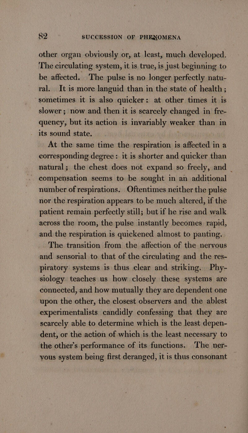 other organ obviously or, at least, much developed. The circulating system, it is true, is just beginning to be affected. The pulse is no longer perfectly natu- ral. It 1s more languid than in the state of health ; sometimes it is also quicker: at other times it is slower; now and then it is scarcely changed in fre- quency, but its action is invariably weaker than in its sound state. At the same time the simi is affected in a corresponding degree: it is shorter and quicker than natural; the chest does not expand so freely, and _ compensation seems to be sought in an additional number of respirations. Oftentimes neither the pulse nor the respiration appears to be much altered, if the patient remain perfectly still; but if he rise and walk across the room, the pulse instantly becomes rapid, and the respiration is quickened almost to panting. The transition from the affection of the nervous and sensorial to that of the circulating and the res- piratory systems is thus clear and striking. Phy- siology teaches us how closely these systems are connected, and how mutually they are dependent one upon the other, the closest observers and the ablest experimentalists candidly confessing that they are scarcely able to determine which is the least depen- dent, or the action of which is the least necessary to the other’s performance of its functions. The ner- vous system being first deranged, it is thus consonant