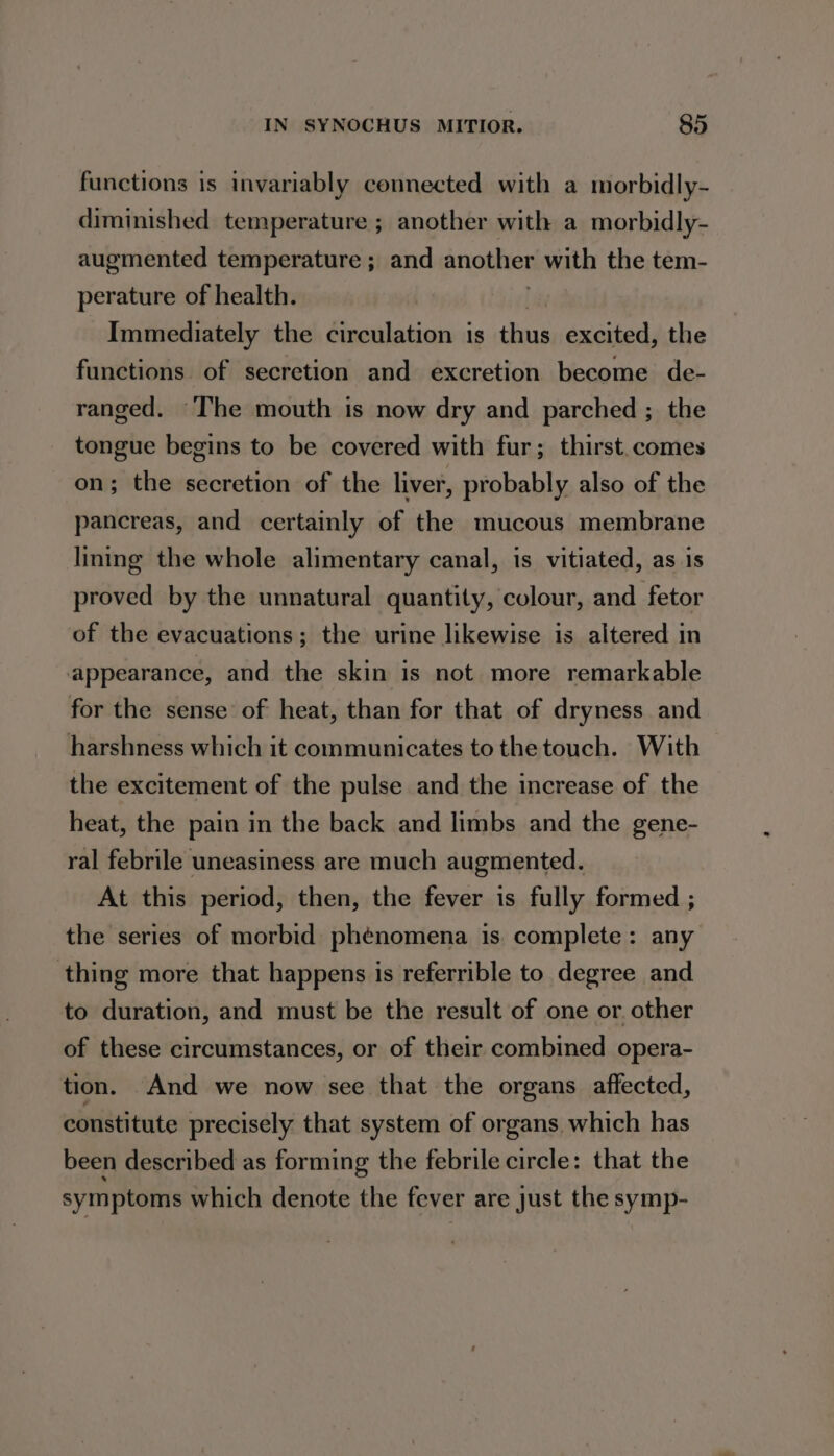 functions is invariably connected with a morbidly- diminished temperature ; another with a morbidly- augmented temperature ; and another with the tem- perature of health. Immediately the circulation is thus excited, the functions of secretion and excretion become de- ranged. The mouth is now dry and parched ; the tongue begins to be covered with fur; thirst.comes on; the secretion of the liver, probably also of the pancreas, and certainly of the mucous membrane lining the whole alimentary canal, is vitiated, as is proved by the unnatural quantity, colour, and fetor of the evacuations; the urine likewise is altered in appearance, and the skin is not more remarkable for the sense of heat, than for that of dryness and harshness which it communicates to the touch. With the excitement of the pulse and the increase of the heat, the pain in the back and limbs and the gene- ral febrile uneasiness are much augmented. At this period, then, the fever is fully formed ; the series of morbid phénomena is. complete: any thing more that happens is referrible to degree and to duration, and must be the result of one or. other of these circumstances, or of their combined opera- tion. And we now see that the organs affected, constitute precisely that system of organs, which has been described as forming the febrile circle: that the symptoms which denote the fever are just the rye