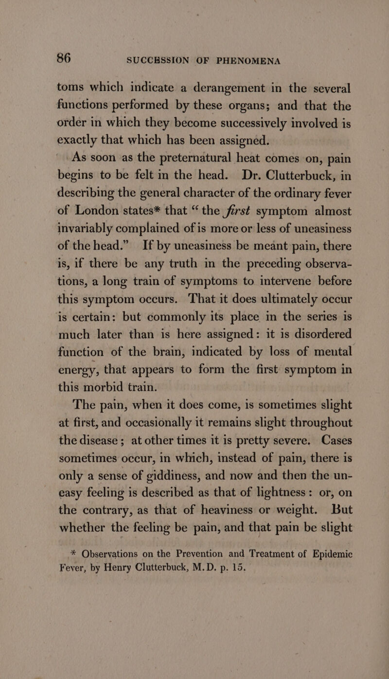 toms which indicate a derangement in the several functions performed by these organs; and that the order in which they become successively involved is exactly that which has been assigned. As soon as the preternatural heat comes on, pain begins to be felt m the head. Dr. Clutterbuck, in describing the general character of the ordinary fever of London states* that “ the first symptom almost invariably complained of is more or less of uneasiness of the head.” If by uneasiness be meant pain, there is, if there be any truth in the preceding observa- tions, a long train of symptoms to intervene before this symptom occurs. That it does ultimately occur is certain: but commonly its place in the series is much later than is here assigned: it is disordered function of the brain, indicated by loss of meutal energy, that appears to form the first symptom in this morbid train. The pain, when it does come, is sometimes slight at first, and occasionally it remains slight throughout the disease ; at other times it is pretty severe. Cases sometimes occur, in which, instead of pain, there is only a sense of giddiness, and now and then the un- easy feeling is described as that of lightness: or, on the contrary, as that of heaviness or weight. But whether the feeling be pain, and that pain be slight * Observations on the Prevention and Treatment of Epidemic Fever, by Henry Clutterbuck, M.D. p. 15.