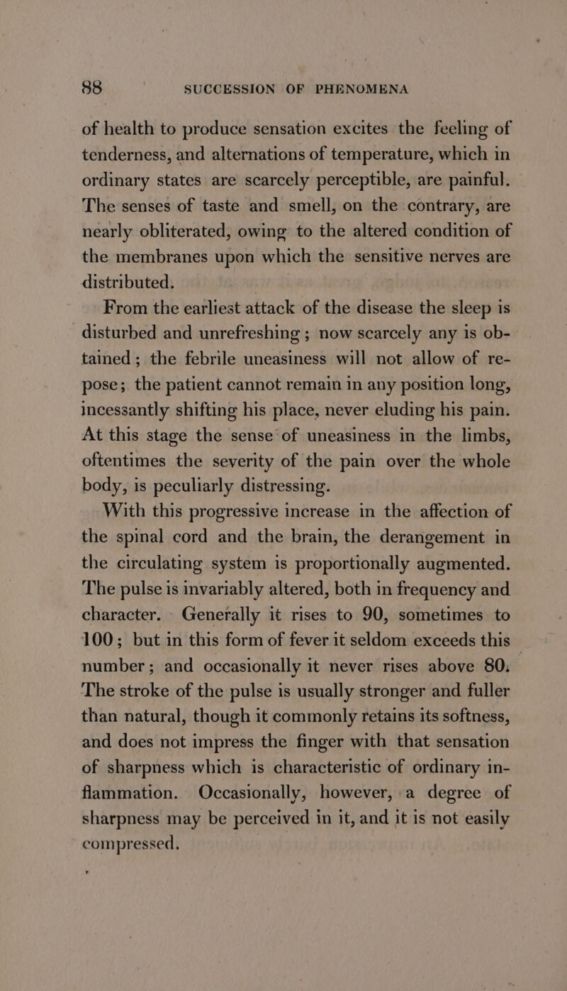 of health to produce sensation excites the feeling of tenderness, and alternations of temperature, which in ordinary states are scarcely perceptible, are painful. The senses of taste and smell, on the contrary, are nearly obliterated, owing to the altered condition of the membranes upon which the sensitive nerves are distributed. | From the earliest attack of the disease the sleep is disturbed and unrefreshing ; now scarcely any is ob-— tained; the febrile uneasiness will not allow of re- pose; the patient cannot remain in any position long, incessantly shifting his place, never eluding his pain. At this stage the sense of uneasiness in the limbs, oftentimes the severity of the pain over the whole body, is peculiarly distressing. With this progressive increase in the affection of the spinal cord and the brain, the derangement in the circulating system is proportionally augmented. The pulse is invariably altered, both in frequency and character. Generally it rises to 90, sometimes to 100; but in this form of fever it seldom exceeds this — number ; and occasionally it never rises above 80; The stroke of the pulse is usually stronger and fuller than natural, though it commonly retains its softness, and does not impress the finger with that sensation of sharpness which is characteristic of ordinary in- flammation. Occasionally, however, a degree of sharpness may be perceived in it, and it is not easily compressed. :