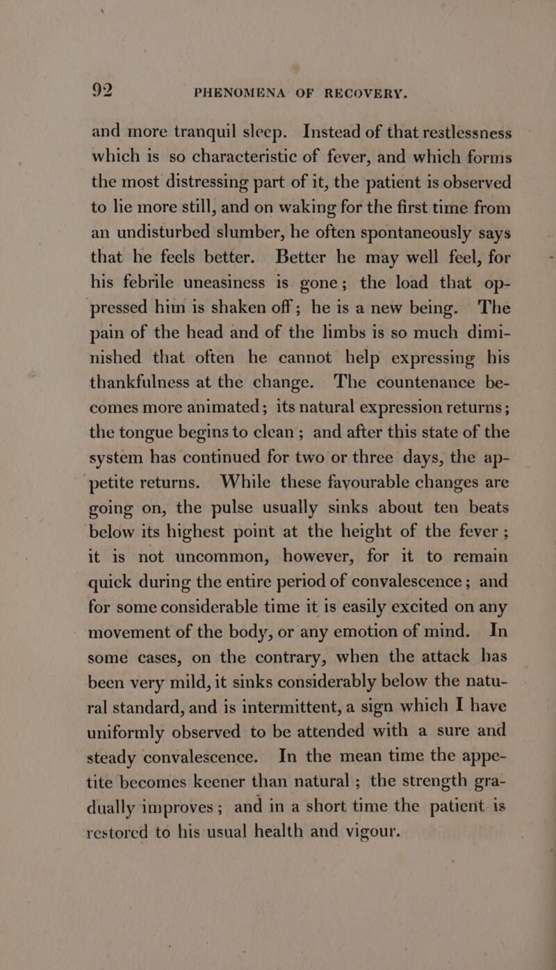 and more tranquil sleep. Instead of that restlessness which is so characteristic of fever, and which forms the most distressing part of it, the patient is observed to lie more still, and on waking for the first time from an undisturbed slumber, he often spontaneously says that he feels better. Better he may well feel, for his febrile uneasiness is gone; the load that op- pressed him is shaken off; he is a new being. The pain of the head and of the limbs is so much dimi- nished that often he cannot help expressing his thankfulness at the change. The countenance be- comes more animated; its natural expression returns; the tongue begins to clean; and after this state of the system has continued for two or three days, the ap- petite returns. While these fayourable changes are going on, the pulse usually sinks about ten beats below its highest point at the height of the fever ; it is not uncommon, however, for it to remain quick during the entire period of convalescence ; and for some considerable time it 1s easily excited on any - movement of the body, or any emotion of mind. In some cases, on the contrary, when the attack has been very mild, it sinks considerably below the natu- ral standard, and is intermittent, a sign which I have uniformly observed to be attended with a sure and steady convalescence. In the mean time the appe- tite becomes keener than natural ; the strength gra- dually improves ; and in a short time the patient 1s restored to his usual health and vigour.
