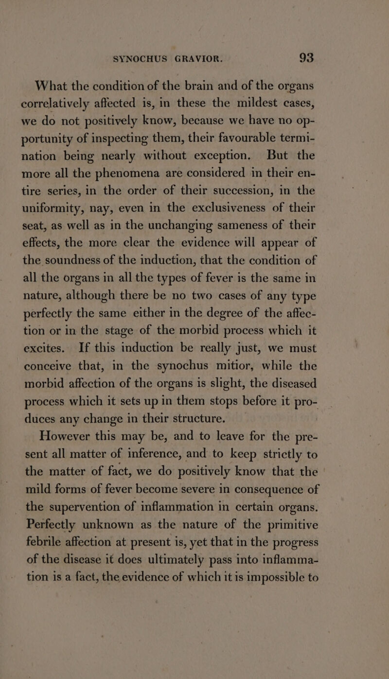 What the condition of the brain and of the organs correlatively affected is, in these the mildest cases, we do not positively know, because we have no op- portunity of inspecting them, their favourable termi- nation being nearly without exception. But the more all the phenomena are considered in their en- tire series, in the order of their succession, in the uniformity, nay, even in the exclusiveness of their seat, as well as in the unchanging sameness of their effects, the more clear the evidence will appear of the soundness of the induction, that the condition of all the organs in all the types of fever is the same in nature, although there be no two cases of any type perfectly the same either in the degree of the affec- tion or in the stage of the morbid process which it excites. If this induction be really just, we must conceive that, in the synochus mitior, while the morbid affection of the organs is slight, the diseased process which it sets up in them stops before it pro- duces any change in their structure. However this may be, and to leave for the pre- sent all matter of inference, and to keep strictly to the matter of fact, we do positively know that the mild forms of fever become severe in consequence of _ the supervention of inflammation in certain organs. Perfectly unknown as the nature of the primitive febrile affection at present is, yet that in the progress of the disease it does ultimately pass into inflamma- tion is a fact, the evidence of which it is impossible to