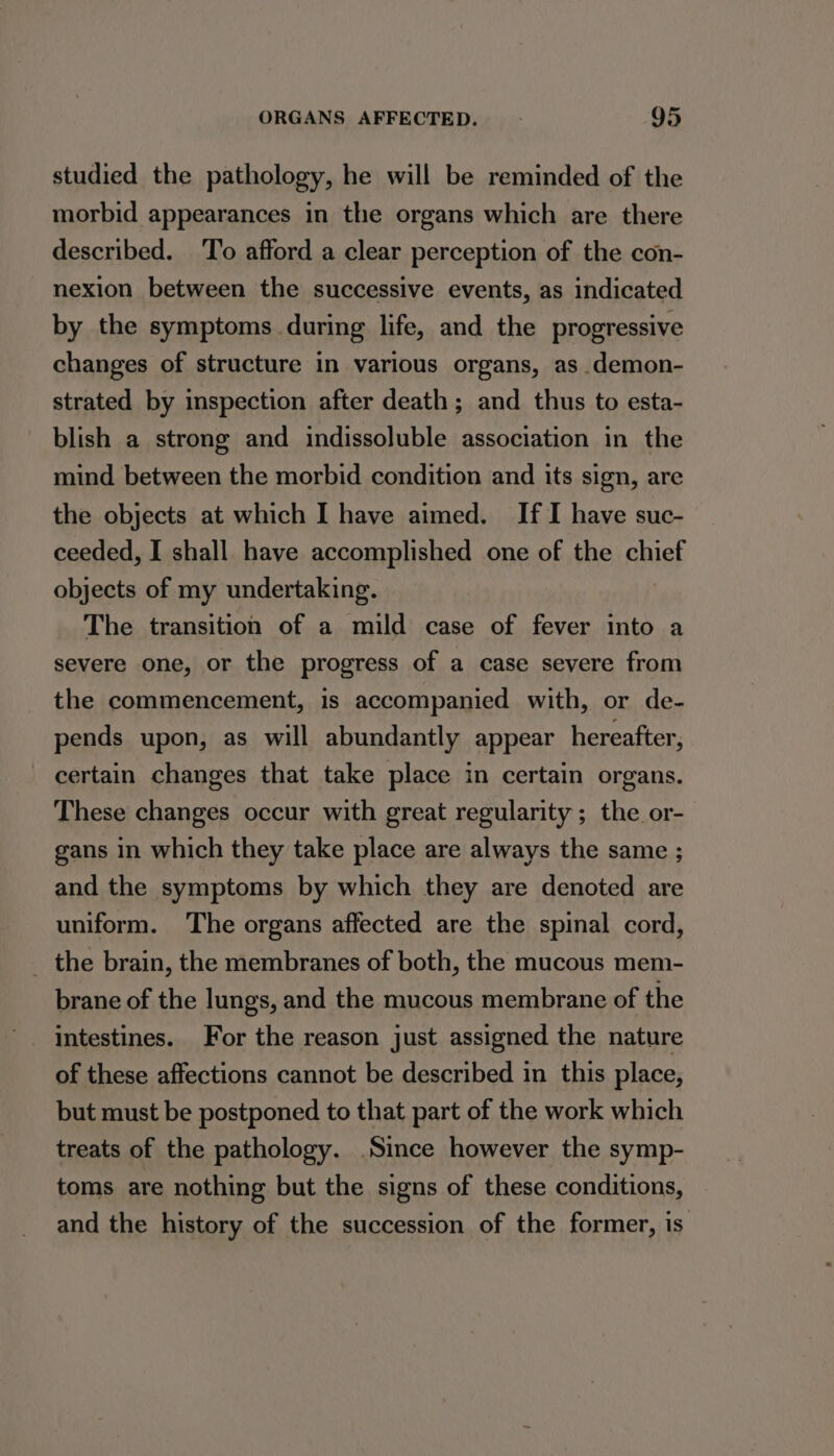 studied the pathology, he will be reminded of the morbid appearances in the organs which are there described. To afford a clear perception of the con- nexion between the successive events, as indicated by the symptoms during life, and the progressive changes of structure in various organs, as _demon- strated by inspection after death; and thus to esta- blish a strong and indissoluble association in the mind between the morbid condition and its sign, are the objects at which I have aimed. If I have suc- ceeded, I shall have accomplished one of the chief objects of my undertaking. The transition of a mild case of fever into a severe one, or the progress of a case severe from the commencement, is accompanied with, or de- pends upon, as will abundantly appear hereafter, certain changes that take place in certain organs. These changes occur with great regularity ; the or- gans in which they take place are always the same ; and the symptoms by which they are denoted are uniform. The organs affected are the spinal cord, _ the brain, the membranes of both, the mucous mem- brane of the lungs, and the mucous membrane of the intestines. For the reason just assigned the nature of these affections cannot be described in this place, but must be postponed to that part of the work which treats of the pathology. Since however the symp- toms are nothing but the signs of these conditions, and the history of the succession of the former, is