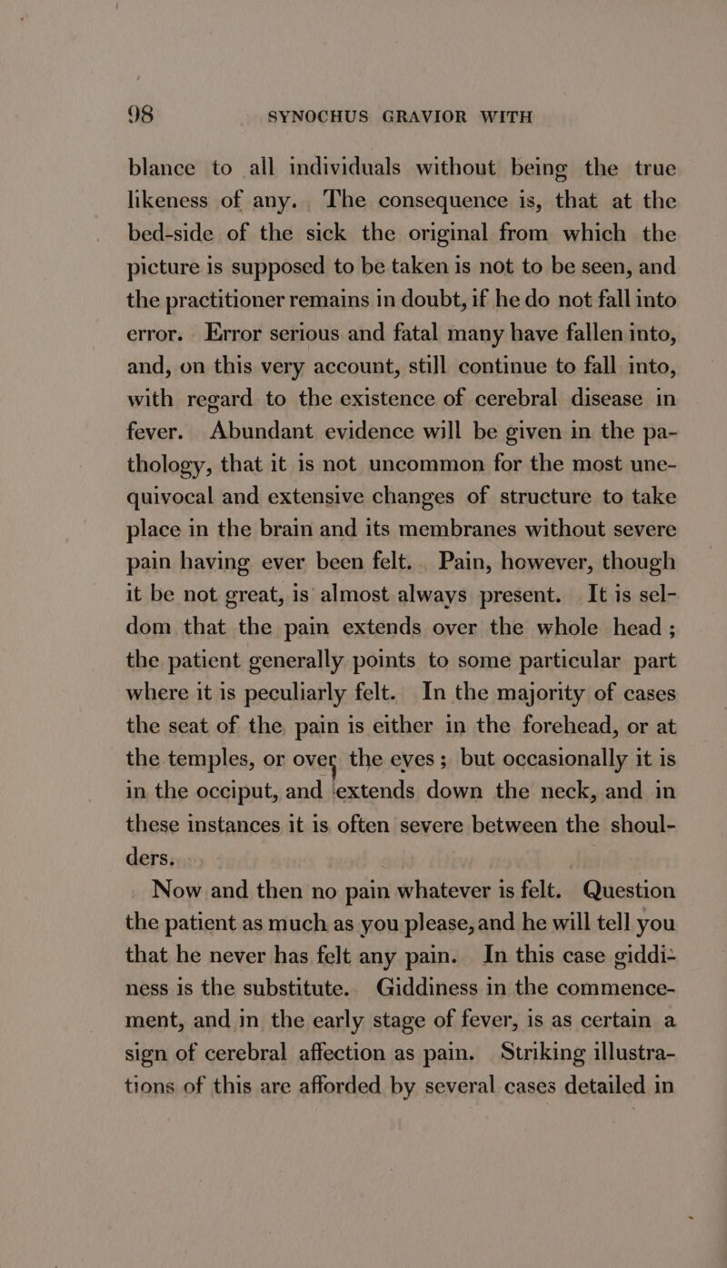 blance to all individuals without being the true likeness of any. The consequence is, that at the bed-side of the sick the original from which the picture is supposed to be taken is not to be seen, and the practitioner remains in doubt, if he do not fall into error. Error serious and fatal many have fallen into, and, on this very account, still continue to fall into, with regard to the existence of cerebral disease in fever. Abundant evidence will be given in the pa- thology, that it is not uncommon for the most une- quivocal and extensive changes of structure to take place in the brain and its membranes without severe pain having ever been felt... Pain, however, though it be not great, is almost always present. It is sel- dom that the pain extends over the whole head ; the patient generally points to some particular part where it is peculiarly felt. In the majority of cases the seat of the. pain is either in the forehead, or at the temples, or over the eves ; but occasionally it is in the occiput, and ‘extends down the neck, and in these instances it is often severe between the shoul- ders. | Now and then no pain whatever is felt. Question the patient as much as you please, and he will tell you that he never has felt any pain. In this case giddi- ness is the substitute.. Giddiness in the commence- ment, and in the early stage of fever, is as certain a sign of cerebral affection as pain. Striking illustra- tions of this are afforded by several cases detailed in