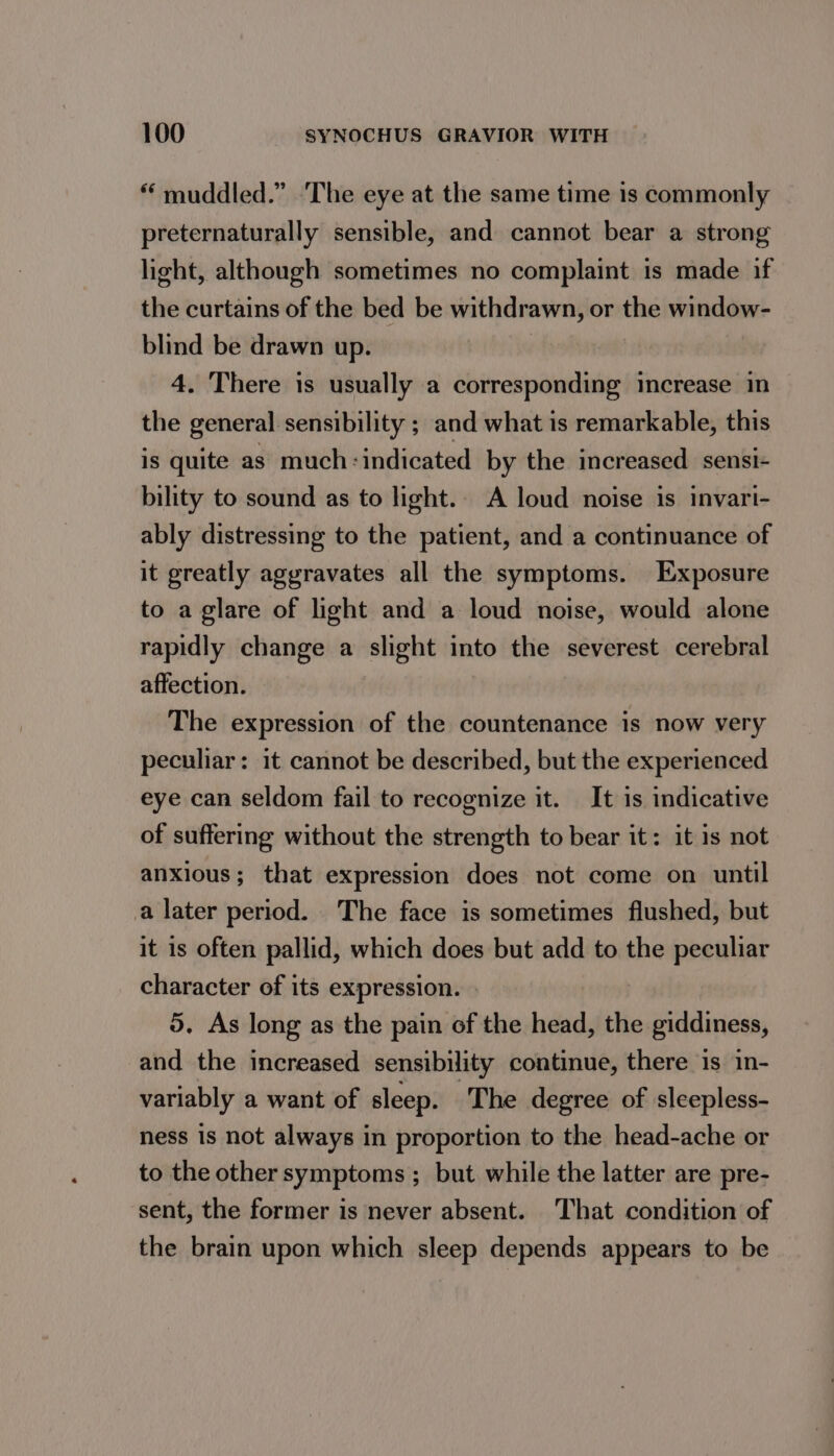 “ muddled.” The eye at the same time is commonly preternaturally sensible, and cannot bear a strong light, although sometimes no complaint is made if the curtains of the bed be withdrawn, or the window- blind be drawn up. | 4. There is usually a corresponding increase in the general sensibility ; and what is remarkable, this is quite as much: indicated by the increased. sensi- bility to sound as to light.. A loud noise is invari- ably distressing to the patient, and a continuance of it greatly aggravates all the symptoms. Exposure to a glare of light and a loud noise, would alone rapidly change a slight into the severest cerebral affection. The expression of the countenance is now very peculiar: it cannot be described, but the experienced eye can seldom fail to recognize it. It is indicative of suffering without the strength to bear it: it is not anxious; that expression does not come on until a later period. The face is sometimes flushed, but it is often pallid, which does but add to the peculiar character of its expression. | 5. As long as the pain of the head, the giddiness, and the increased sensibility continue, there is in- variably a want of sleep. The degree of sleepless- ness is not always in proportion to the head-ache or to the other symptoms ; but while the latter are pre- sent, the former is never absent. That condition of the brain upon which sleep depends appears to be