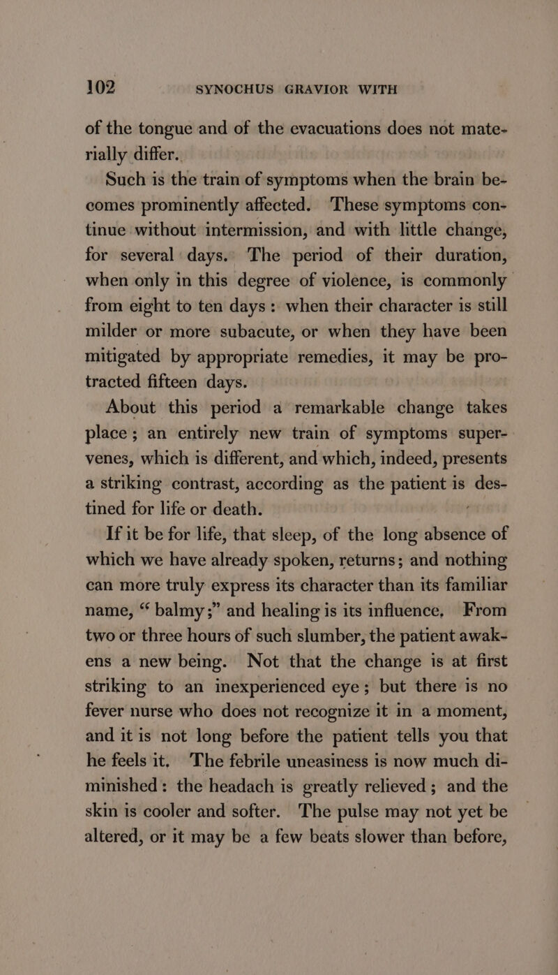 of the tongue and of the evacuations does not mate- rially differ. Such is the train of symptoms when the brain be- comes prominently affected. ‘These symptoms con- tinue without intermission, and with little change, for several days. The period of their duration, when only in this degree of violence, is commonly from eight to ten days: when their character is still milder or more subacute, or when they have been mitigated by appropriate remedies, it may be pro- tracted fifteen days. About this period a remarkable change takes place; an entirely new train of symptoms super- venes, which is different, and which, indeed, presents a striking contrast, according as the patient is des- tined for life or death. If it be for life, that sleep, of the long absence of which we have already spoken, returns; and nothing can more truly express its character than its familiar name, “ balmy;” and healing is its influence, From two or three hours of such slumber, the patient awak- ens a new being. Not that the change is at first striking to an inexperienced eye; but there is no fever nurse who does not recognize it in a moment, and it is not long before the patient tells you that he feels it. The febrile uneasiness is now much di- minished: the headach is greatly relieved ; and the skin is cooler and softer. The pulse may not yet be altered, or it may be a few beats slower than before,