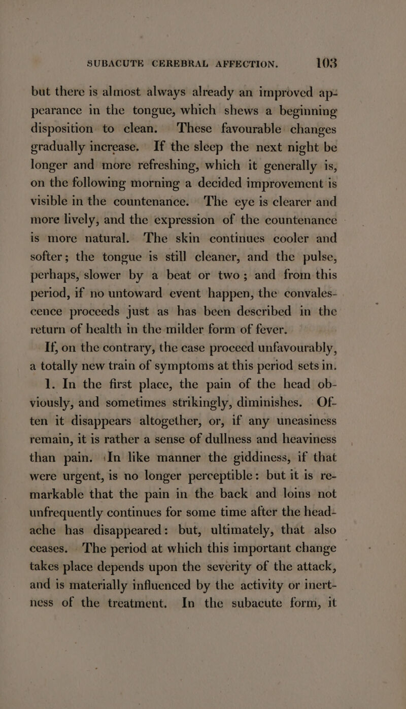 but there is almost always already an improved ap- pearance in the tongue, which shews a beginning disposition to clean. These favourable changes gradually increase. If the sleep the next night be longer and more refreshing, which it generally is, on the following morning a decided improvement ‘is visible in the countenance. The eye is clearer and more lively, and the expression of the countenance | is more natural. The skin continues cooler and softer; the tongue is still cleaner, and the pulse, perhaps, slower by a beat or two; and from this period, if no untoward event happen, the convales- cence proceeds just as has been described in the return of health in the milder form of fever. If, on the contrary, the case proceed unfavourably, a totally new train of symptoms at this period sets in. 1. In the first place, the pain of the head ob- viously, and sometimes strikingly, diminishes. © Of- ten it disappears altogether, or, if any uneasiness remain, it is rather a sense of dullness and heaviness than pain. iIn like manner the giddiness, if that were urgent, is no longer perceptible: but it is _re- markable that the pain in the back and loins not unfrequently continues for some time after the head- ache has disappeared: but, ultimately, that also ceases. The period at which this important change takes place depends upon the severity of the attack, and is materially influenced by the activity or inert- ness of the treatment. In the subacute form, it