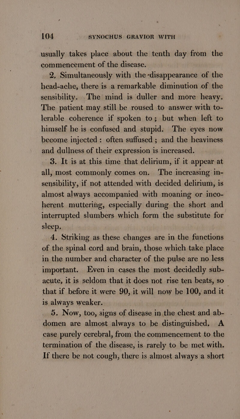 usually takes place about the tenth day from the commencement of the disease. 2, Simultaneously with the disappearance of the head-ache, there is a remarkable diminution of the sensibility. .The mind is duller and more heavy. The patient may still be roused to answer with to- lerable coherence if spoken to; but when left to himself he is confused and stupid: The eyes now become injected : often suffused ; and the heaviness and dullness of their expression is increased. 3. It is at this time that delirium, if it appear at all, most commonly comes on. The increasing in- sensibility, if not attended with decided delirium, is almost always accompanied with moaning or inco- herent muttering, especially during the short and interrupted slumbers which form the substitute for sleep. : 4. Striking as these changes are in the functions of the spinal cord and brain, those which take place in the number and character of the pulse are no less important. Even in cases the most decidedly sub- acute, it is seldom that it does not rise ten beats, so that if before it were 90, it will now be 100, and it is always weaker. 5. Now, too, signs of disease in,the chest and ab- domen are almost always to be distinguished. A case purely cerebral, from the commencement to the termination of the disease, is rarely to be met with. If there be not cough, there is almost always a short