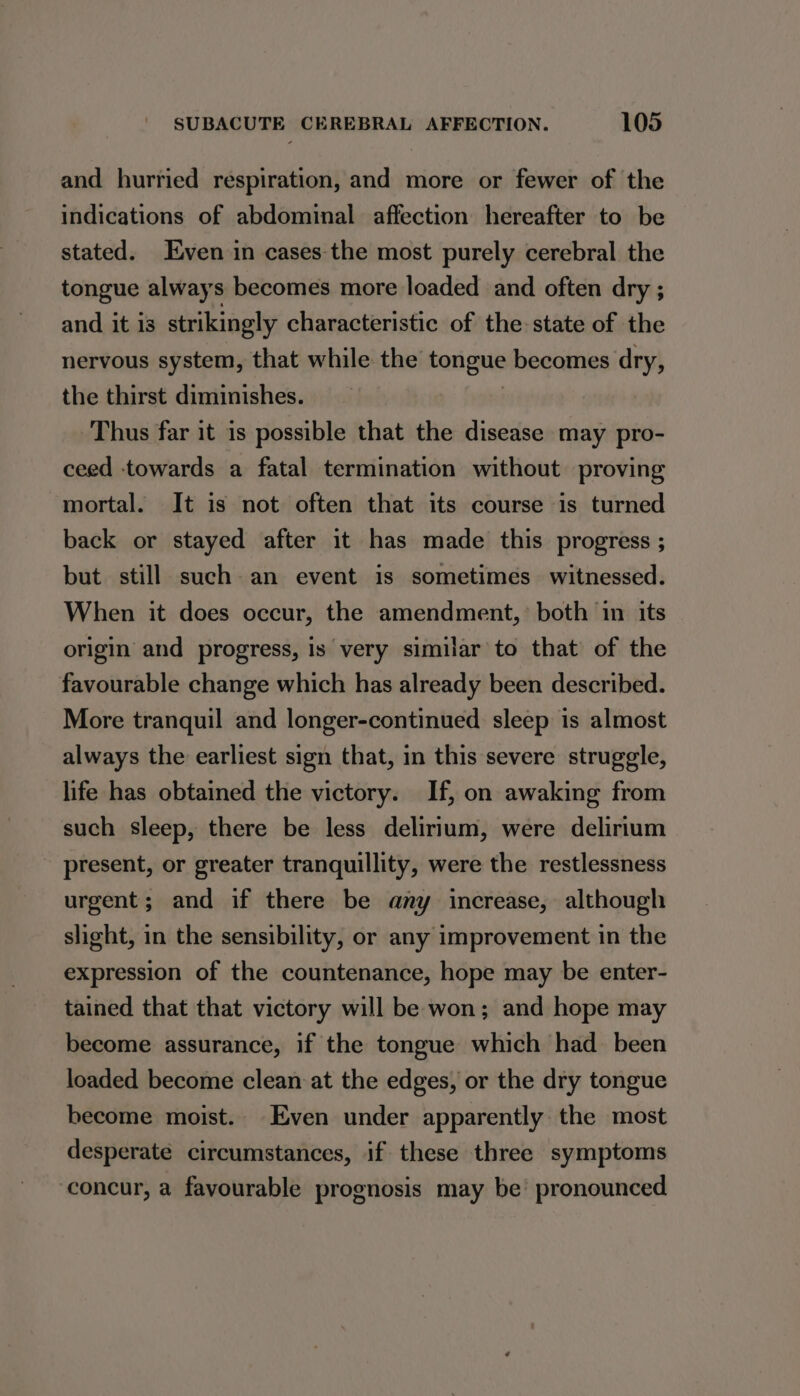 and hurried respiration, and more or fewer of the indications of abdominal affection hereafter to be stated. Even in cases the most purely cerebral the tongue always becomes more loaded and often dry ; and it is strikingly characteristic of the-state of the nervous system, that while: the torigue becomes dry, the thirst diminishes. Thus far it is possible that the disease may pro- ceed towards a fatal termination without proving mortal. It is not often that its course is turned back or stayed after it has made this progress ; but still such an event is sometimes witnessed. When it does occur, the amendment, both in its origin and progress, is very similar to that of the favourable change which has already been described. More tranquil and longer-continued sleep is almost always the earliest sign that, in this severe struggle, life has obtained the victory. If, on awaking from such sleep, there be less delirium, were delirium present, or greater tranquillity, were the restlessness urgent; and if there be any increase, although slight, in the sensibility, or any improvement in the expression of the countenance, hope may be enter- tained that that victory will be won; and hope may become assurance, if the tongue which had been loaded become clean at the edges, or the dry tongue become moist. Even under apparently the most desperate circumstances, if these three symptoms concur, a favourable prognosis may be’ pronounced