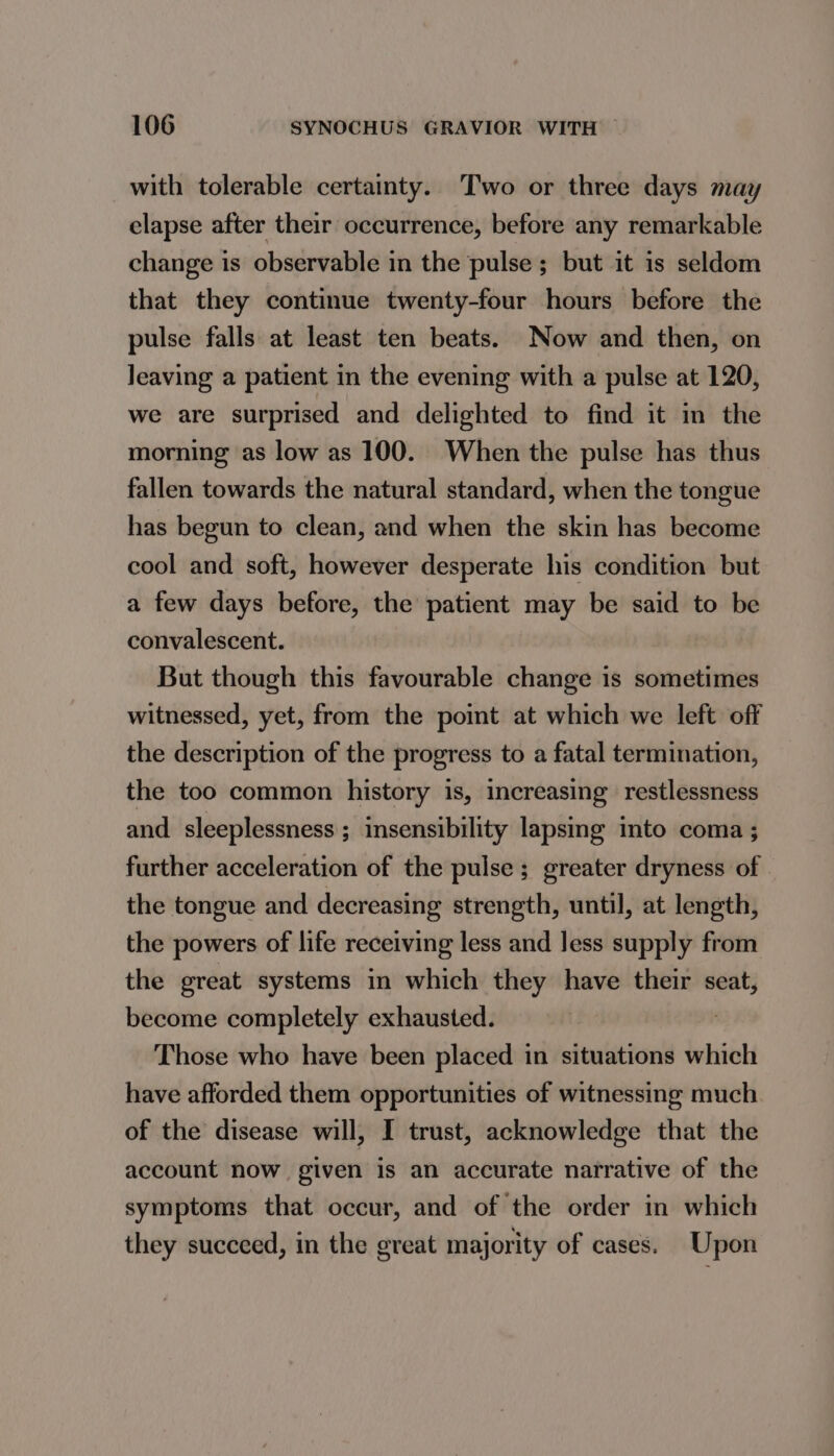 with tolerable certainty. Two or three days may elapse after their occurrence, before any remarkable change is observable in the pulse ; but it is seldom that they continue twenty-four hours before the pulse falls at least ten beats. Now and then, on leaving a patient in the evening with a pulse at 120, we are surprised and delighted to find it in the morning as low as 100. When the pulse has thus fallen towards the natural standard, when the tongue has begun to clean, and when the skin has become cool and soft, however desperate his condition but a few days before, the patient may be said to be convalescent. But though this favourable change is sometimes witnessed, yet, from the point at which we left off the description of the progress to a fatal termination, the too common history is, increasing restlessness and sleeplessness; insensibility lapsing into coma ; further acceleration of the pulse; greater dryness of . the tongue and decreasing strength, until, at length, the powers of life receiving less and Jess supply from the great systems in which they have their seat, become completely exhausted. | Those who have been placed in situations which have afforded them opportunities of witnessing much of the disease will, I trust, acknowledge that the account now given is an accurate narrative of the symptoms that occur, and of the order in which they succeed, in the great majority of cases. Upon