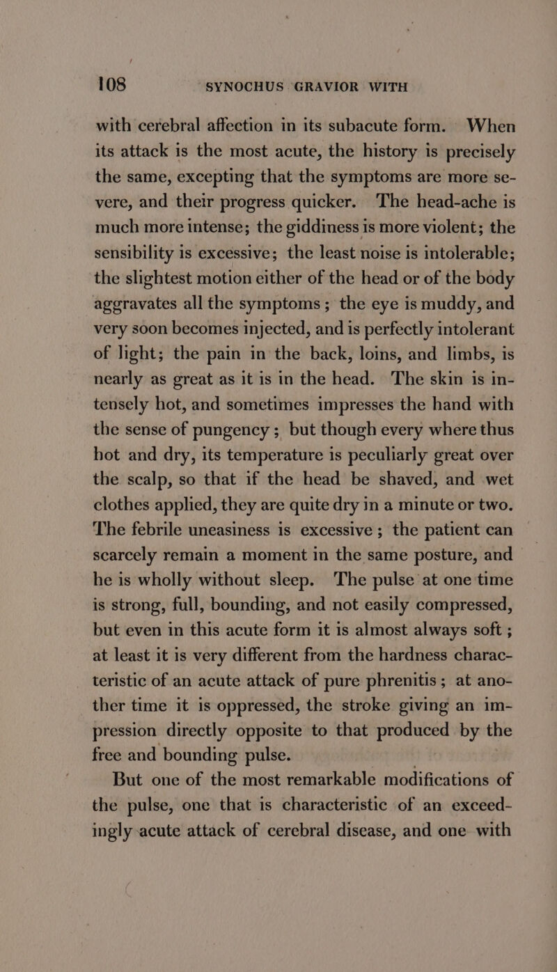 with cerebral affection in its subacute form. When its attack is the most acute, the history is precisely the same, excepting that the symptoms are more se- vere, and their progress quicker. The head-ache is much more intense; the giddiness is more violent; the sensibility is excessive; the least noise is intolerable; the slightest motion either of the head or of the body aggravates all the symptoms ; the eye is muddy, and very soon becomes injected, and is perfectly intolerant of light; the pain in the back, loins, and limbs, is nearly as great as it is in the head. The skin is in- tensely hot, and sometimes impresses the hand with the sense of pungency ; but though every where thus hot and dry, its temperature is peculiarly great over the scalp, so that if the head be shaved, and wet clothes applied, they are quite dry in a minute or two. The febrile uneasiness is excessive ; the patient can scarcely remain a moment in the same posture, and — he is wholly without sleep. The pulse at one time is strong, full, bounding, and not easily compressed, but even in this acute form it is almost always soft ; at least it is very different from the hardness charac- _ teristic of an acute attack of pure phrenitis ; at ano- ther time it is oppressed, the stroke giving an im- pression directly opposite to that produced by the free and bounding pulse. But one of the most remarkable modifications of the pulse, one that is characteristic of an exceed- ingly acute attack of cerebral disease, and one with