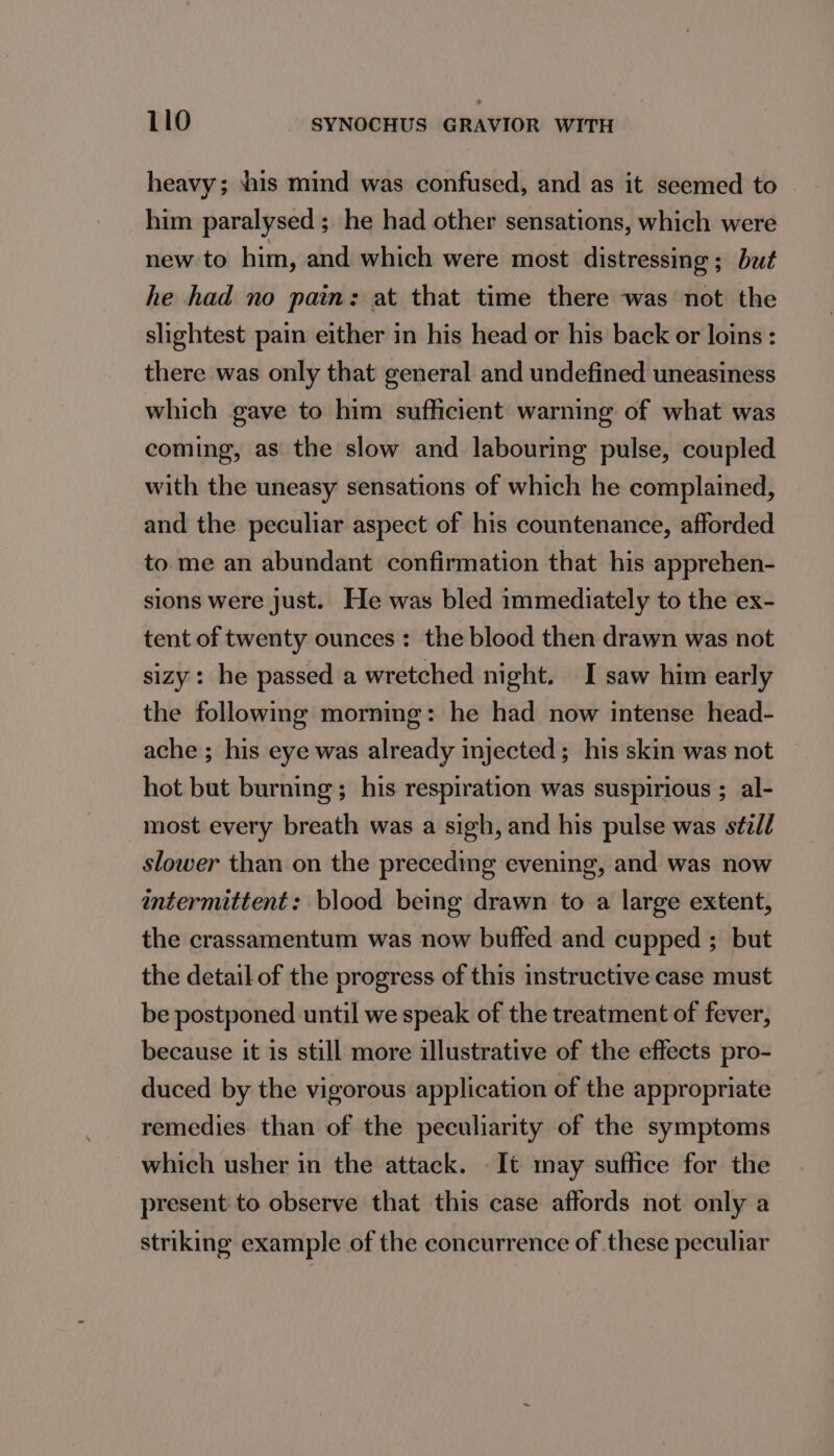 heavy; shis mind was confused, and as it seemed to him paralysed; he had other sensations, which were new to him, and which were most distressing ; but he had no pain: at that time there was not the slightest pain either in his head or his back or loins : there was only that general and undefined uneasiness which gave to him sufficient warning of what was coming, as the slow and labouring pulse, coupled with the uneasy sensations of which he complained, and the peculiar aspect of his countenance, afforded to me an abundant confirmation that his apprehen- sions were just. He was bled immediately to the ex- tent of twenty ounces: the blood then drawn was not sizy: he passed a wretched night. I saw him early the following morning: he had now intense head- ache ; his eye was already injected; his skin was not hot but burning; his respiration was suspirious ; al- most every breath was a sigh, and his pulse was s¢zd/ slower than on the preceding evening, and was now intermittent: blood being drawn to a large extent, the crassamentum was now buffed and cupped ; but the detail of the progress of this instructive case must be postponed until we speak of the treatment of fever, because it is still more illustrative of the effects pro- duced by the vigorous application of the appropriate remedies than of the peculiarity of the symptoms which usher in the attack. . It may suffice for the present to observe that this case affords not only a striking example of the concurrence of these peculiar