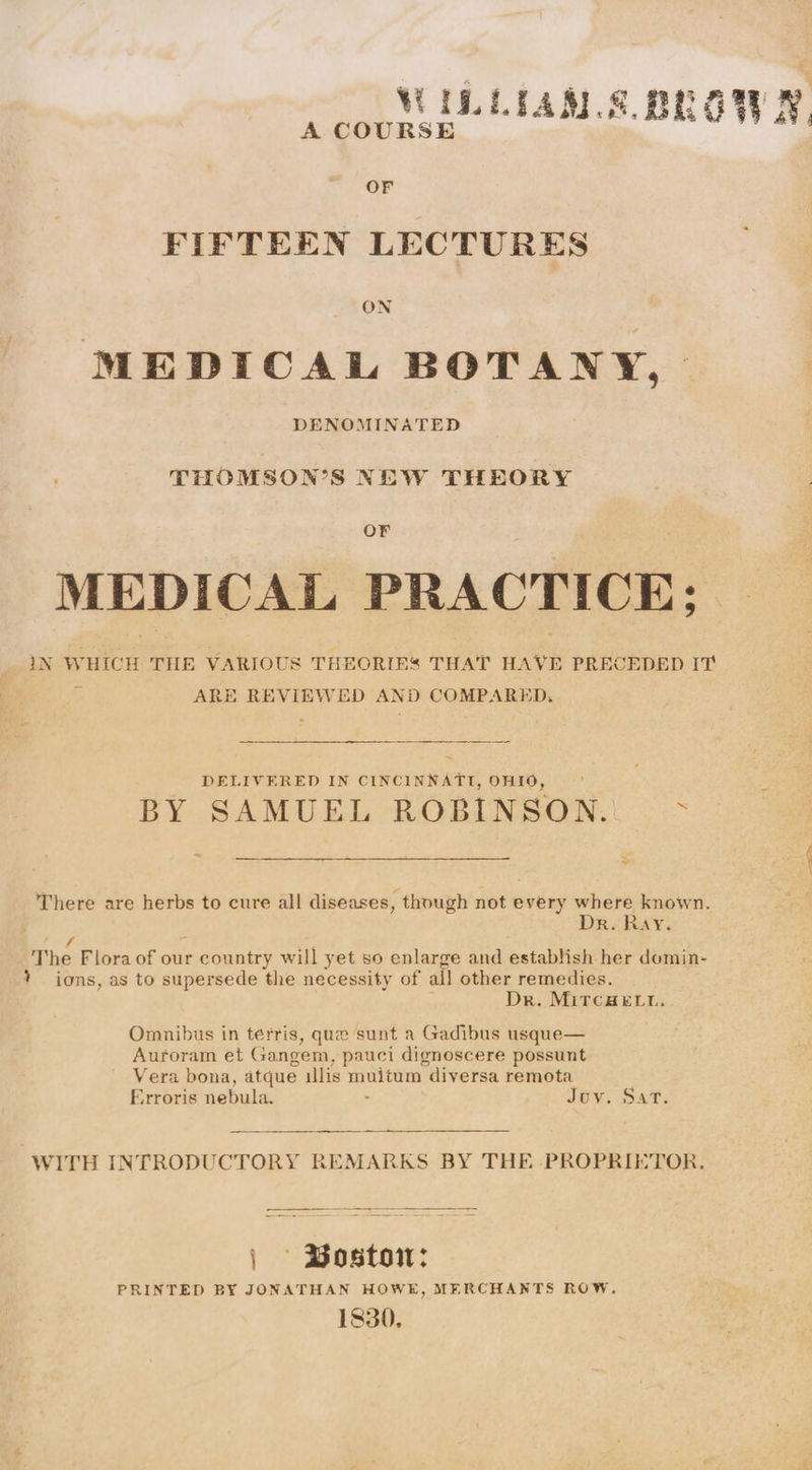 OF FIFTEEN LECTURES ON MEDICAL BOTANY, DENOMINATED THOMSON’S NEW THEORY OF MEDICAL PRACTICE; IN WHICH THE VARIOUS THEORIES THAT HAVE PRECEDED IT 3 ARE REVIEWED AND COMPARED a DELIVERED IN CINCINNATI, OHIO BY SAMUEL ROBINSON. @ ne There are herbs to cure all diseases, though not every where known Dr. Ray. The Flora of our country will yet so enlarge and establish her domin- ? ions, as to supersede the necessity of all other remedies Dr. MircHELt. Omnibus in terris, que sunt a Gadibus usque— Auroram et Gangem, pauci dignoscere possunt Vera bona, atque illis muitum diversa remota Erroris nebula. Juv. Sat. WITH INTRODUCTORY REMARKS BY THE PROPRIETOR | Bostow: PRINTED BY JONATHAN HOWE, MERCHANTS ROW 1830,