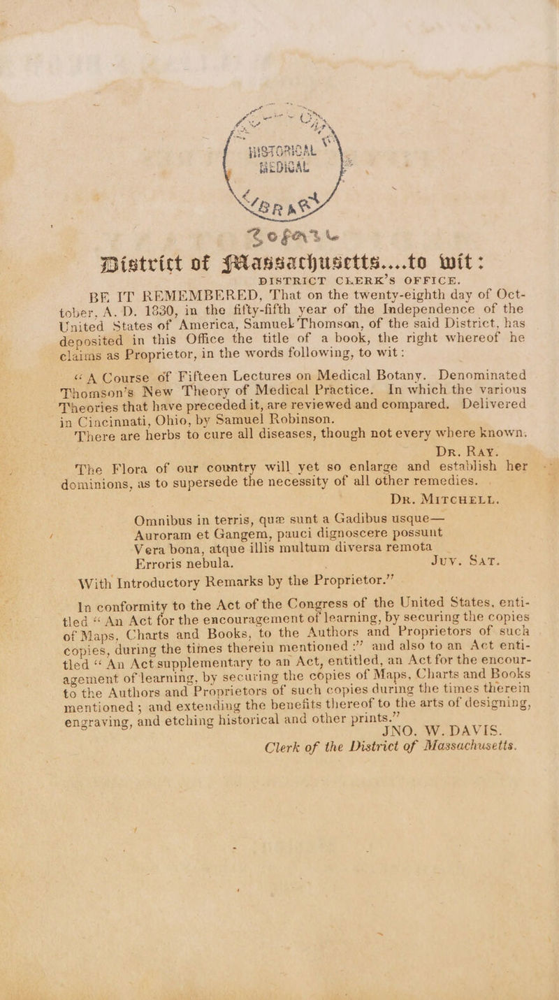 GOFAte District of (Massachusetts....to wit: DISTRICT CLERK’S OFFICE. BE IT REMEMBERED, That on the twenty-eighth day of Oct- tober, A. D. 1830, in the fifty-fifth year of the Independence of the United States of America, Samuel Thomson, of the said District, has deposited in this Office the title of a book, the right whereof he claims as Proprietor, in the words following, to wit: <A Course of Fifteen Lectures on Medical Botany. Denominated Thomson’s New Theory of Medical Practice. In which the various Theories that have preceded it, are reviewed and compared. Delivered in Cincinnati, Ohio, by Samuel Robinson. There are herbs to cure all diseases, though not every where known. ; Dr. Ray. The Flora of our country will yet so enlarge and establish her dominions, as to supersede the necessity of all other remedies. Dr. MITCHELL. Omnibus in terris, que sunt a Gadibus usque— Auroram et Gangem, pauci dignoscere possunt Vera bona, atque illis multum diversa remota _ Erroris nebula. Juv. Sar. With Introductory Remarks by the Proprietor.” — In conformity to the Act of the Congress of the United States, enti- tled “ An Act for the encouragement of learning, by securing the copies of Maps, Charts and Books, to the Authors and Proprietors of suck copies, during the times therein mentioned :” and also to an Act enti- tled “An Act supplementary to an Act, entitled, an Act for the encour- agement of learning, by securing the copies of Maps, Charts and Books to the Authors and Proprietors of such copies during the times therein mentioned; and extending the benefits thereof to the arts of designing, engraving, and etching historical and other prints.” JNO. W. DAVIS. Clerk of the District of Massachusetts.