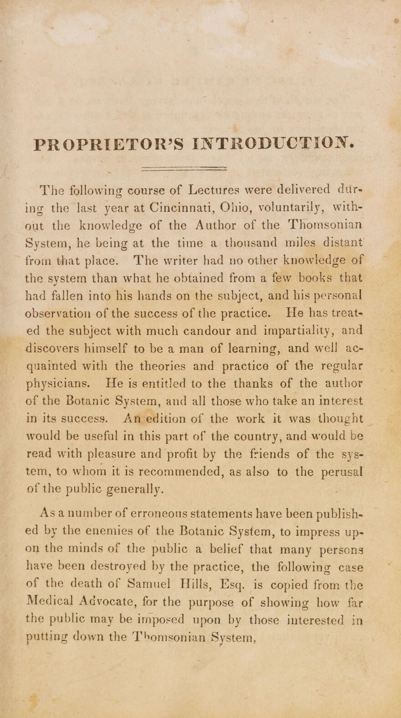 PROPRIETOR’S INTRODUCTION. The following course of Lectures were delivered dur- ing the last year at Cincinnati, Ohio, voluntarily, with- out the knowledge of the Author of the Thomsonian System, he being at the time a thousand miles distant from that place. The writer had no other knowledge of the system than what he obtained from a few books that had fallen into his hands on the subject, and his personal observation of the success of the practice. He has treat- ed the subject with much candour and impartiality, and _ discovers himself to be a man of learning, and well ac- quainted with the theories and practice of the regular physicians. He is entitled to the thanks of the author of the Botanic System, and all those who take an interest in its success. An edition of the work it was thought _ would be useful in this part of the country, and would be read with pleasure and profit by the friends of the sys- tem, to whom it is recommended, as also to the perusal of the public generally. Asa number of erroneous statements have been publish- ed by the enemies of the Botanic System, to impress up- on the minds of the public a belief that many persons have been destroyed by the practice, the following case of the death of Samuel Hills, Esq. is copied from the Medical Advocate, for the purpose of showing how far the public may be imposed upon by those interested in putting down the Thomsonian System,