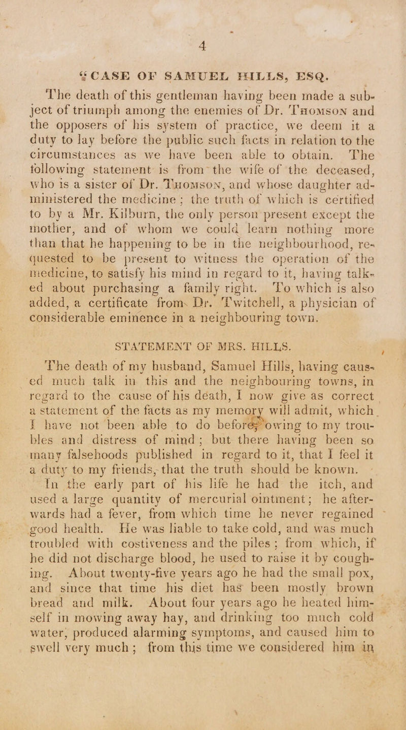 “CASE OF SAMUEL HILLS, ESQ. The death of this gentleman having been made a sub- ject of triumph among the enemies of Dr. 'THomson and the opposers of his system of practice, we deem it a duty to lay before the public such facts in relation to the circumstances as we have been able to obtain. The following statement is from~the wife of the deceased, who is a sister of Dr. Tuomson, and whose daughter ad- ministered the medicine ; the truth of which is certified to by a Mr. Kilburn, the only person present except the mother, and of whom we could learn nothing more than that he happening to be in the neighbourhood, re- guested to be present to witness the operation of the medicine, to satisfy his mind in regard to it, having talk- ed about purchasing a family right. ‘To which is also added, a certificate from, Dr. Twitchell, a physician of considerable eminence in a neighbouring town. STATEMENT OF MRS. HILLS. The death of my husband, Samuel Hills, having caus- ed much talk im this and the neighbouring towns, in regard to the cause of his death, | now give as correct. a statement of the facts as my memory will admit, which. I have not been able to do before; owing to my trou- bles and distress of mmd; but there having been so many falsehoods published in regard ta it, that I feel it a duty to my friends, that the truth should be known. In the early part of his life he had the itch, and used a large quantity of mercurial ointment; he after- wards had a fever, from which time he never regained good health. He was hable to take cold, and was much troubled with costiveness and the piles; from which, if he did not discharge blood, he used to raise it by cough- ing. About twenty-five years ago he had the small pox, and since that time his diet has been mostly brown | bread and milk. About four years ago he heated him- self in mowing away hay, and drinking too much cold ~ water, produced alarming symptoms, and caused him to swell very much; from this time we considered him in