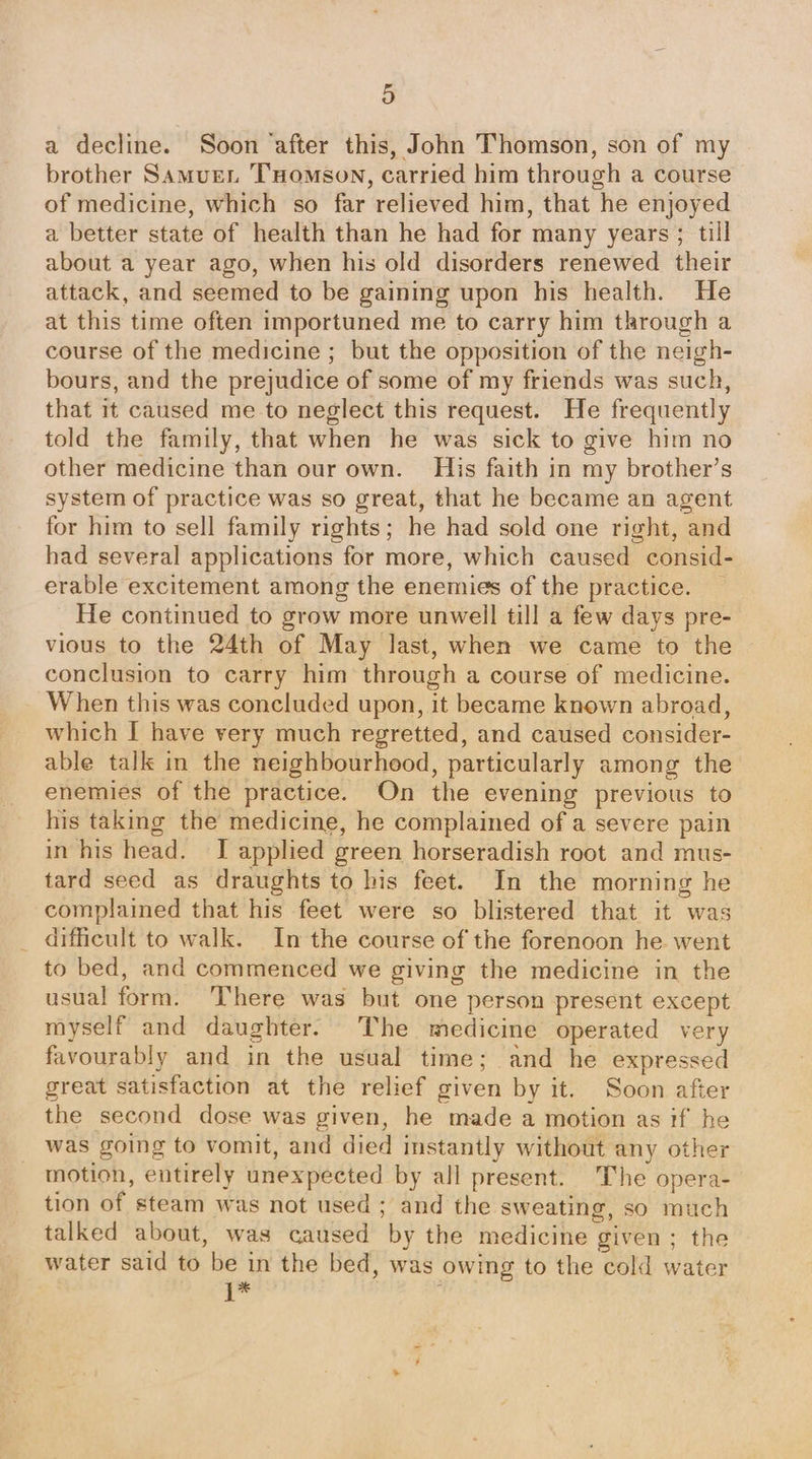 a) a decline. Soon after this, John Thomson, son of my brother Samuen Tomson, carried him through a course of medicine, which so far relieved him, that he enjoyed a better state of health than he had for many years; till about a year ago, when his old disorders renewed their attack, and seemed to be gaining upon his health. He at this time often importuned me to carry him through a course of the medicine ; but the opposition of the neigh- bours, and the prejudice of some of my friends was such, that it caused me to neglect this request. He frequently told the family, that when he was sick to give him no other medicine than our own. His faith in my brother’s system of practice was so great, that he became an agent for him to sell family rights; he had sold one right, and had several applications for more, which caused consid- erable excitement among the enemies of the practice. He continued to grow more unwell till a few days pre- vious to the 24th of May last, when we came to the conclusion to carry him through a course of medicine. When this was concluded upon, it became known abroad, which I have very much regretted, and caused consider- able talk in the neighbourhood, particularly among the enemies of the practice. On the evening previous to his taking the medicine, he complained of a severe pain in his head. I applied green horseradish root and mus- tard seed as draughts to his feet. In the morning he complained that his feet were so blistered that it was difficult to walk. In the course of the forenoon he went to bed, and commenced we giving the medicine in the usual form. ‘There was but one person present except myself and daughter. The medicine operated very favourably and in the usual time; and he expressed great satisfaction at the relief given by it. Soon after the second dose was given, he made a motion as tf he was going to vomit, and died instantly without any other motion, entirely unexpected by all present. The opera- tion of steam was not used ; and the sweating, so much talked about, was caused by the medicine given; the water said to be in the bed, was owing to the cold water a6