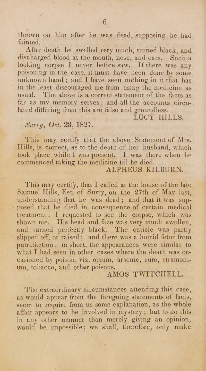 thrown on him after he was dead, supposing he had fainted. After death he swelled very much, turned black, and discharged blood at the mouth, nose, and ears. Sucha looking corpse I never before saw. If there was any poisoning in the case, it must have been done by some unknown hand; and I have seen nothing in it that has in the least discouraged me from using the medicine as usual. The above is a correct statement of the facts as far as my memory serves; and all the accounts circu- Jated differing from this are false and groundless. LUCY HILLS. Surry, Oct. 23, 1827. This may certify that the above Statement of Mrs. Hills, is correct, as to the death of her husband, which took place while I waspresent. I was there when he commenced taking the medicine till he died. | ALPHEUS KILBURN. This may certify, that I called at the house of the late Samuel Hills, Esq. of Surry, on the 27th of May last, understanding that he was dead; and that it was sup- posed that he died in consequence of certain medical treatment; I requested to see the corpse, which. was shown me. His head and face was very much swollen, and turned perfectly black. The cuticle was partly slipped off, or raised; and there was a horrid fetor from putrefaction ; in short, the appearances were similar to what I had seen in other cases where the death was oc- casioned by poison, viz. opium, arsenic, rum, stramoni- um, tobacco, and other poisons. AMOS TWITCHELL. The extraordinary circumstances attending this case, as would appear from the foregoing statements of facts, seem to require from us some explanation, as the whole affair appears to be involved in mystery ; but to do this in any other manner than merely giving an opinion, would be impossible; we shall, therefore, only make