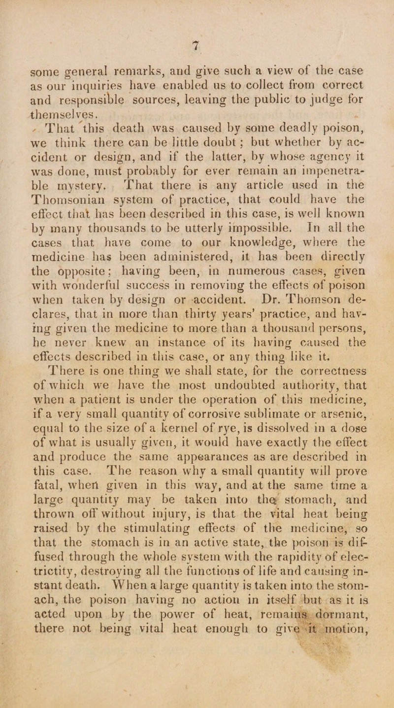 ri some general remarks, and give such a view of the case as our inquiries have enabled us to collect from correct and responsible sources, leaving the public to judge for themselves. - That this death was caused by some deadly poison, we think there can be little doubt ; but whether by ac- cident or design, and if the latter, by whose agency it was done, must probably for ever remain an impenetra- ble mystery. That there is any article used in the Thomsonian system of practice, that could have the effect that has been described in this case, is well known by many thousands to be utterly impossible. In all the cases that have come to our knowledge, where the medicine has been administered, it has been directly the opposite; having been, in numerous cases, given with wonderful success in removing the effects of poison when taken by design or accident. Dr. Thomson de- clares, that in more than thirty years’ practice, and hav- ing given the medicine to more than a thousand persons, he never knew an instance of its having caused the effects described in this case, or any thing like it. There is one thing we shall state, for the correctness of which we have the most undoubted authority, that when a patient is under the operation of this medicine, if a very small quantity of corrosive sublimate or arsenic, equal to the size of a kernel of rye, is dissolved in a dose of what is usually given, it would have exactly the effect and produce the same appearances as are described in this case. ‘The reason why a small quantity will prove fatal, when given in this way, and at the same time a large quantity may be taken into the stomach, and thrown off without injury, is that the vital heat being raised by the stimulating effects of the medicine, so that the stomach is in an active state, the poison ts dif fused through the whole system with the rapidity of elec- trictity, destroying all the functions of life and causing in- stant death, Whena large quantity is taken into the stom- ach, the poison having no action in itself but as it is acted upon by the power of heat, remains, dormant, there not being vital heat enough to give it motion, ons ee 9 cat a Ss