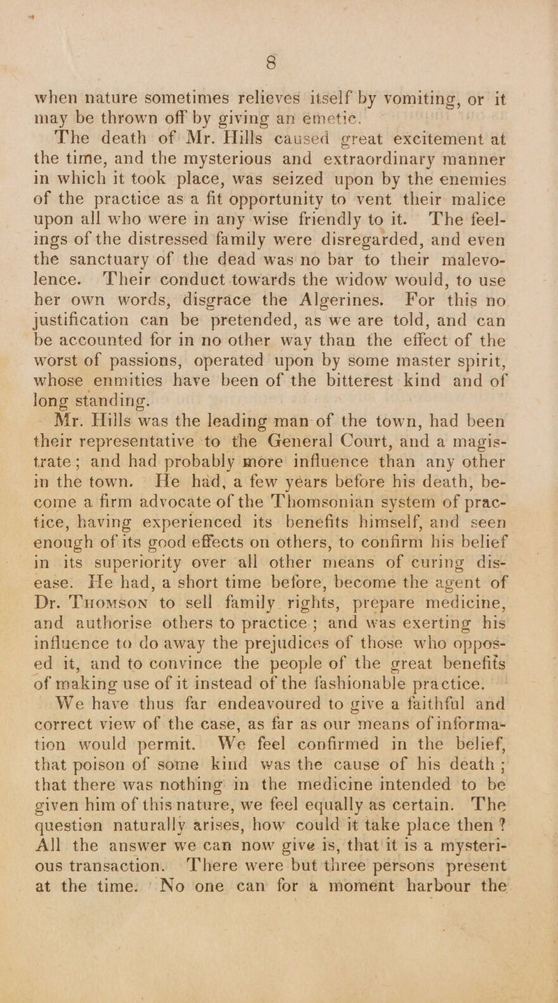 when nature sometimes relieves itself by vomiting, or it may be thrown off by giving an emetic. | The death of Mr. Hills caused great excitement at the time, and the mysterious and extraordinary manner in which it took place, was seized upon by the enemies of the practice as a fit opportunity to vent their malice upon all who were in any wise friendly to it. The feel- ings of the distressed family were disregarded, and even the sanctuary of the dead was no bar to their malevo- lence. ‘Their conduct towards the widow would, to use her own words, disgrace the Algerines. For this no justification can be pretended, as we are told, and can be accounted for in no other way than the effect of the worst of passions, operated upon by some master spirit, whose enmities have been of the bitterest kind and of long standing. Mr. Hills was the leading man of the town, had been their representative to the General Court, and a magis- trate; and had probably more influence than any other in the town. He had, a few years before his death, be- come a firm advocate of the Thomsonian system of prac- tice, having experienced its benefits himself, and seen enough of its good effects on others, to confirm his belief in its superiority over all other means of curing dis- ease. He had, a short time before, become the agent of Dr. THomson to sell family rights, prepare medicine, and authorise others to practice; and was exerting his influence to do away the prejudices of those who oppos- ed it, and to convince the people of the great benefits of making use of it instead of the fashionable practice. We have thus far endeavoured to give a faithful and correct view of the case, as far as our means of informa- tion would permit. We feel confirmed in the belief, that poison of some kind was the cause of his death ; that there was nothing’ in the medicine intended to be given him of thisnature, we feel equally as certain. The question naturally arises, how could it take place then ? All the answer we can now give is, that it is a mysteri- ous transaction. ‘There were but three persons present at the time. No one can for a moment harbour the