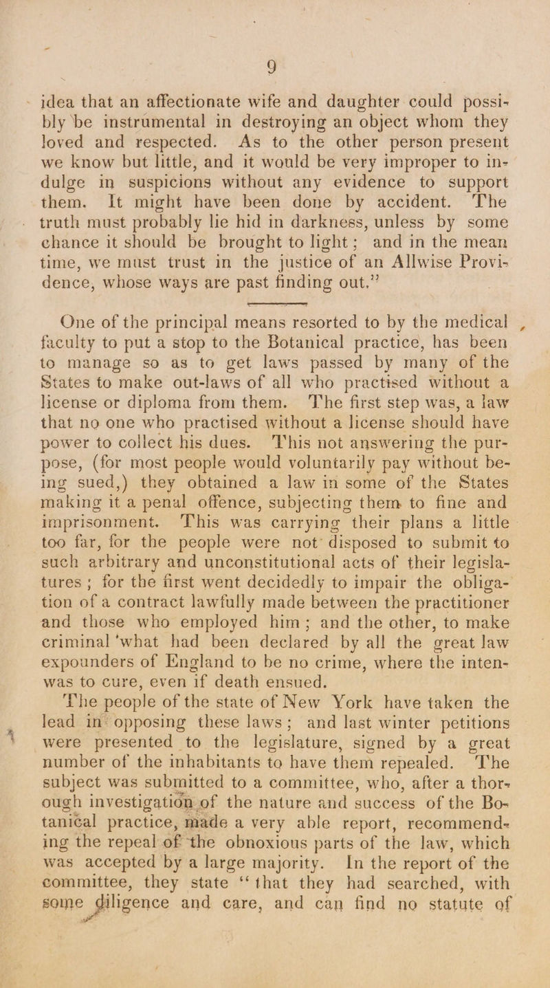 wt 9 loved and respected. As to the other person present we know but little, and it would be very improper to in- dulge in suspicions without any evidence to support them. It might have been done by accident. The truth must probably lie hid in darkness, unless by some chance it should be brought to light; and in the mean time, we must trust in the justice of an Allwise Provi- dence, whose ways are past finding out,” One of the principal means resorted to by the medical faculty to put a stop to the Botanical practice, has been to manage so as to get laws passed by many of the States to make out-laws of all who practised without a license or diploma from them. The first step was, a law that no one who practised without a license should have power to collect his dues. This not answering the pur- pose, (for most people would voluntarily pay without be- ing sued,) they obtained a law in some of the States making it a penal offence, subjecting them to fine and imprisonment. ‘This was carrying their plans a little too far, for the people were not’ disposed to submit to such arbitrary and unconstitutional acts of their legisla- tures ; for the first went decidedly to impair the obliga- tion of a contract lawfully made between the practitioner criminal ‘what had been declared by all the great law expounders of England to be no crime, where the inten- was to cure, even if death ensued. The people of the state of New York have taken the lead in opposing these laws; and last winter petitions were presented to the legislature, signed by a great number of the inhabitants to have them repealed. ‘The subject was submitted to a committee, who, after a thor- ough investigation of the nature and success of the Bo- tanical practice, made a very able report, recommend- ing the repeal of the obnoxious parts of the law, which was accepted by a large majority. In the report of the committee, they state ‘ that they had searched, with some diligence and care, and can find no stale of