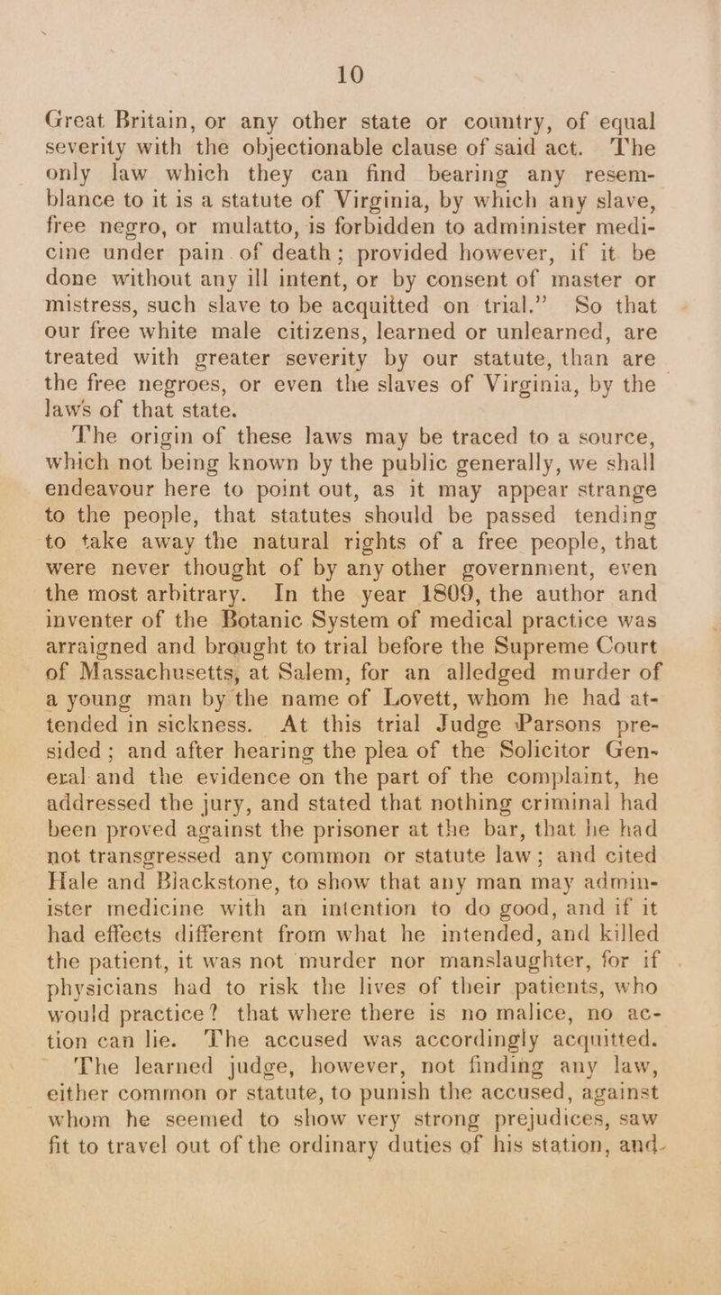 Great Britain, or any other state or country, of equal severity with the objectionable clause of said act. The only law which they can find bearing any resem- blance to it is a statute of Virginia, by which any slave, free negro, or mulatto, is forbidden to administer medi- cine under pain. of death; provided however, if it be done without any ill intent, or by consent of master or mistress, such slave to be acquitted on trial.” So that our free white male citizens, learned or unlearned, are treated with greater severity by our statute, than are the free negroes, or even the slaves of Virginia, by the © laws of that state. The origin of these laws may be traced to a source, which not being known by the public generally, we shall endeavour here to point out, as it may appear strange to the people, that statutes should be passed tending ‘to take away the natural rights of a free people, that were never thought of by any other government, even the most arbitrary. In the year 1809, the author and inventer of the Botanic System of medical practice was arraigned and braught to trial before the Supreme Court of Massachusetts, at Salem, for an alledged murder of a young man by the name of Lovett, whom he had at- tended in sickness. At this trial Judge Parsons pre- sided ; and after hearing the plea of the Solicitor Gen- eral and the evidence on the part of the complaint, he addressed the jury, and stated that nothing criminal had been proved against the prisoner at the bar, that he had not transgressed any common or statute law; and cited Hale and Biackstone, to show that any man may admin- ister medicine with an intention to do good, and if it had effeets different from what he intended, and killed the patient, it was not murder nor manslaughter, for if physicians had to risk the lives of their patients, who would practice? that where there is no malice, no ac- tion can lie. The accused was accordingly acquitted. ~ The learned judge, however, not finding any law, either common or statute, to punish the accused, against whom he seemed to show very strong prejudices, saw fit to travel out of the ordinary duties of his station, and-