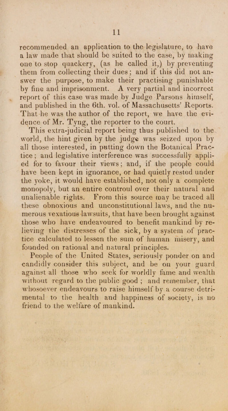 recommended an application to the legislature, to have a law made that should be snited to the case, by making one to stop quackery, (as he called it,) by preventing them from collecting their dues; and if this did not an- swer the purpose, to make their practising punishable by fine and imprisonment. A very partial and incorrect report of this case was made by Judge Parsons himself, and published in the 6th. vol. of Massachusetts’ Reports. That-he was the author of the report, we have the evi- dence of Mr. Tyng, the reporter to the court. This extra-judicial report being thus published to the. world, the hint given by the judge was seized upon by all those interested, in putting down the Botanical Prac- tice; and legislative interference was successfully appli- ed for to favour their views; and, if the people could have been kept in ignorance, or had quietly rested under the yoke, it would have established, not only a complete monopoly, but an entire controul over their natural and unalienable rights. From this source may be traced all these obnoxious and unconstitutional laws, and the nu- merous vexatious lawsuits, that have been brought against those who have endeavoured to benefit mankind by re- lieving the distresses of the sick, by a system of prac- tice calculated to lessen the sum of human misery, and founded on rational and natural principles. People of the United States, seriously ponder on and candidly consider this subject, and be on your guard against all those who seek for worldly fame and wealth without regard to the public good ; and remember, that whosoever endeavours to raise himself by a course detri- mental to the health and happiness of society, is no friend to the welfare of mankind.