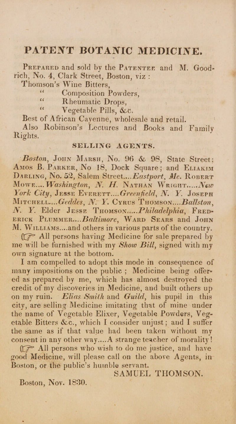 PATENT BOTANIC MEDICINE. Preparep and sold by the Parenrer and M. Good- rich, No. 4, Clark Street, Boston, viz : Thomson’s Wine Bitters, 6 Composition Pow ders, ce Rheumatic Drops, © Vegetable Pills, &amp;c. Best of African Cayenne, wholesale and retail. Also Robinson’s Lectures and Books and Family Rights. SELLING AGENTS. ‘Boston, Joun Marsu, No. 96 &amp; 98, State Street; Amos B. Parker, No 18, Dock Square; and Exiaxim Daruine, No. 52, Salem Street....Eastport, Me. Ropert Mowe... . Washington, N. H. Narnan Wrient.....New York City: Jesse Everert....Greenfield, N. Y. Josern Mrrcuet....G@eddes, N. Y. Cyrus Tuomson.... Ballston, N. ¥. Elder Jesse Tuomson.... Philadelphia, FRED- ERICK PiLumMeR....Baltimore, Warp Sears and Joun M. Wrttras....and others in various parts of the country. - {G> All persons having Medicine for sale prepared by me will be furnished with my Show Bill, signed with my own signature at the bottom. I am compelled to adopt this mode in consequence of many impositions on the public ; Medicine being offer« ed as prepared by me, which has almost destroyed the credit of my discoveries in Medicine, and built others up on my ruin. Lhas Smith and Guild, his pupil in this city, are selling Medicine imitating that of mine under the name of Vegetable Elixer, Vegetable Powders, Veg- etable Bitters &amp;c., which I consider unjust ; and I suffer the same as if that value had been taken without my consent in any other way....A strange teacher of morality! ((= All persons who wish to do me justice, and have good Medicime, will please call on the above Agents, in- Boston, or the public’ s humble servant. SAMUEL THOMSON. Boston, Noy. 1830.