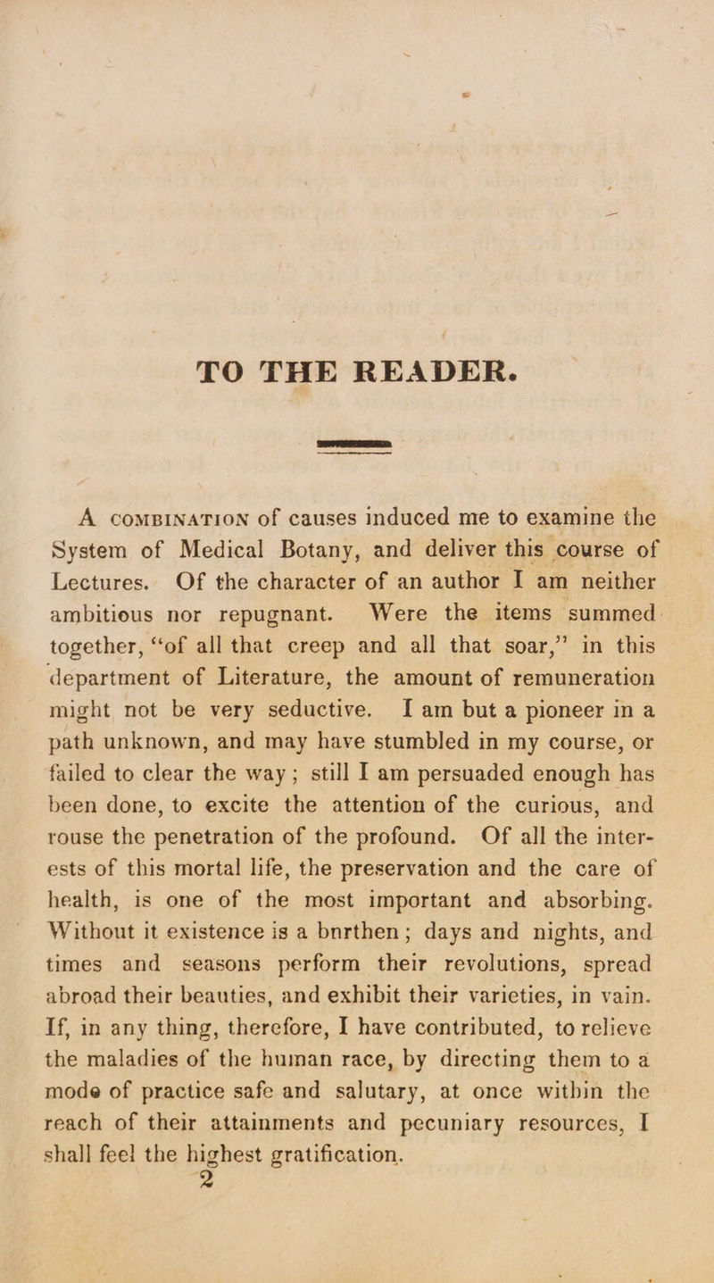 TO THE READER. A COMBINATION of causes induced me to examine the System of Medical Botany, and deliver this course of Lectures. Of the character of an author I am neither ambitious nor repugnant. Were the items summed. together, ‘‘of all that creep and all that soar,’ in this department of Literature, the amount of remuneration might not be very seductive. [am but a pioneer ina path unknown, and may have stumbled in my course, or failed to clear the way; still I am persuaded enough has been done, to excite the attention of the curious, and rouse the penetration of the profound. Of all the inter- ests of this mortal life, the preservation and the care of health, is one of the most important and absorbing. Without it existence is a bnrthen; days and nights, and times and seasons perform their revolutions, spread abroad their beauties, and exhibit their varieties, in vain. If, in any thing, therefore, I have contributed, to relieve the maladies of the human race, by directing them to a mode of practice safe and salutary, at once within the reach of their attainments and pecuniary resources, I shall fee! the highest gratification.