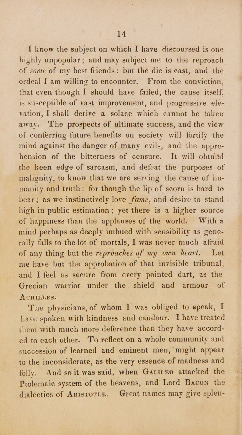 I know the subject on which I have diecoursed is one highly unpopular; and may subject me to the reproach of some of my best friends: but the die is cast, and the ordeal I am willing to encounter. From the conviction, that even though I should have failed, the cause itself, is susceptible of vast improvement, and progressive ele- vation, I shall derive a solace which cannot be taken away. The prospects of ultimate success, and the view of conferring future benefits on society will fortify the mind against the danger of many evils, and the appre- hension of the bitterness of censure. It will obtuitd the keen edge of sarcasm, and defeat the purposes of malignity, to know that we are serving the cause of hu- manity and truth: for though the lip of scorn is hard to bear; as we instinctively love fame, and desire to stand high in public estimation; yet there is a higher source of happiness than the applauses of the world. Witha mind perhaps as deeply imbued with sensibility as gene- rally falls to the lot of mortals, I was never much afraid of any thing but the reproaches of my own heart. Let me have but the approbation of that invisible tribunal, and I feel as secure from every pointed dart, as the Grecian warrior under the shield and armour of ACHILLEs. The physicians, of whom I was obliged to speak, I have spoken with kindness and candour. I have treated them with much more deference than they have accord- ed to each other. T'o reflect on a whole community and succession of learned and eminent men, might appear to the inconsiderate, as the very essence of madness and folly. And so it was said, when Gatitno attacked the Ptolemaic system of the heavens, and Lord Bacon the dialectics of ArisroTie. Great names may give splen-