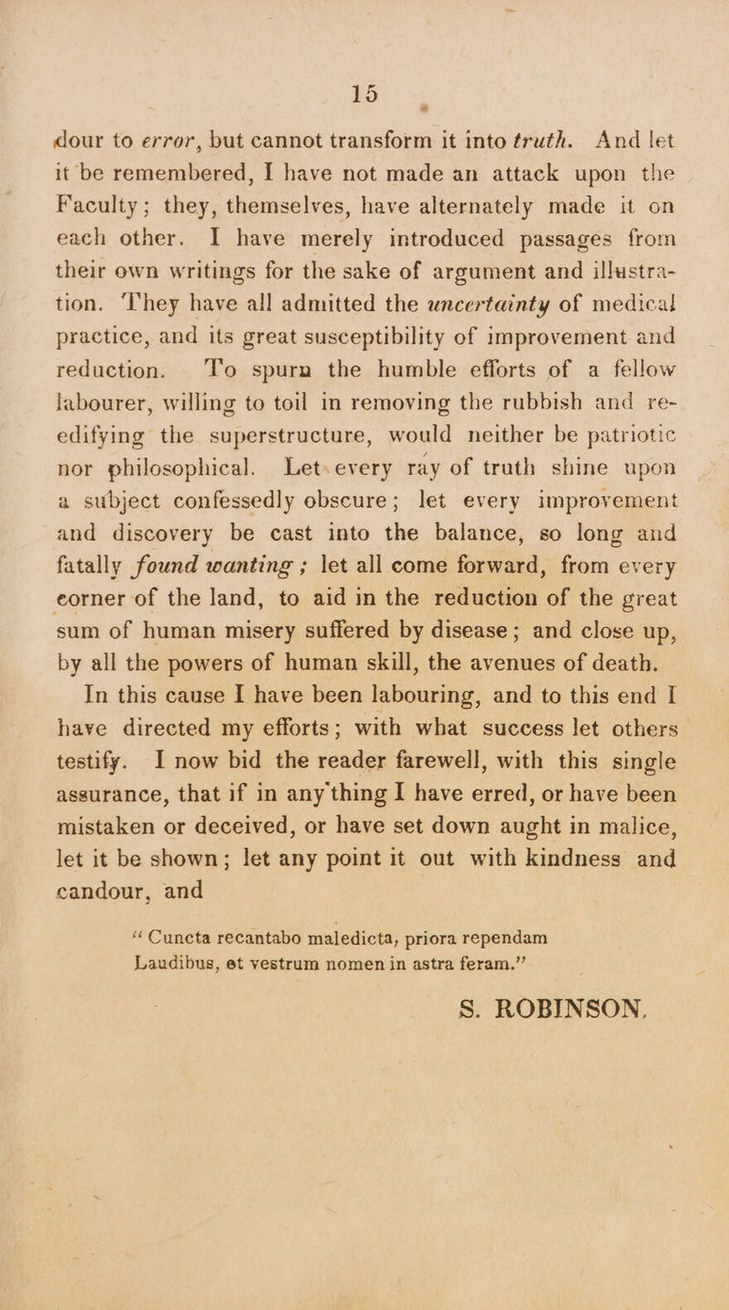 dour to error, but cannot transform it into truth. And let it be remembered, I have not made an attack upon the Faculty; they, themselves, have alternately made it on each other. I have merely introduced passages from their own writings for the sake of argument and illustra- tion. ‘They have all admitted the uncertainty of medical practice, and its great susceptibility of improvement and reduction. ‘T’o spurn the humble efforts of a fellow labourer, willing to toil in removing the rubbish and re- edifying the superstructure, would neither be patriotic nor philosophical. Letsevery ray of truth shine upon a subject confessedly obscure; let every improvement and discovery be cast into the balance, so long and fatally found wanting ; let all come forward, from every eorner of the land, to aid in the reduction of the great sum of human misery suffered by disease ; and close up, by all the powers of human skill, the avenues of death. In this cause I have been labouring, and to this end I have directed my efforts; with what success let others testify. I now bid the reader farewell, with this single assurance, that if in any thing I have erred, or have been mistaken or deceived, or have set down aught in malice, let it be shown; let any point it out with kindness and candour, and “ Cuncta recantabo maledicta, priora rependam Laudibus, et vestrum nomen in astra feram.”’ S. ROBINSON.