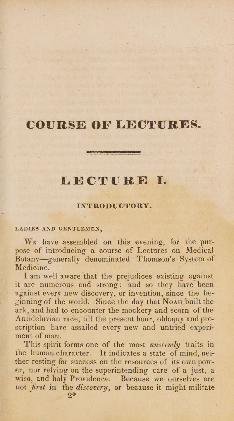 COURSE OF LECTURES. LECTURE I. INTRODUCTORY. LADIES AND GENTLEMEN, We have assembled on this evening, for the pur- pose of introducing a course of Lectures on Medical Botany—generally denominated Thomson’s System of Medicine. I am well aware that the prejudices existing against it are numerous and strong: and so they have been against every new discovery, or invention, since the be- ginning of the world. ‘Since the day that Noau built the ark, and had to encounter the mockery and scorn of the Antideluvian race, till the present hour, obloquy and pro- scription have assailed every new and untried experi- ment of man. This spirit forms one of the most unseemly traits in the humancharacter. It indicates a state of mind, nei- ther resting for success on the resources of its own pow- er, nor relying on the superintending care of a just, a wise, and holy Providence. Because we ourselves are not first in the discovery, or because it might militate