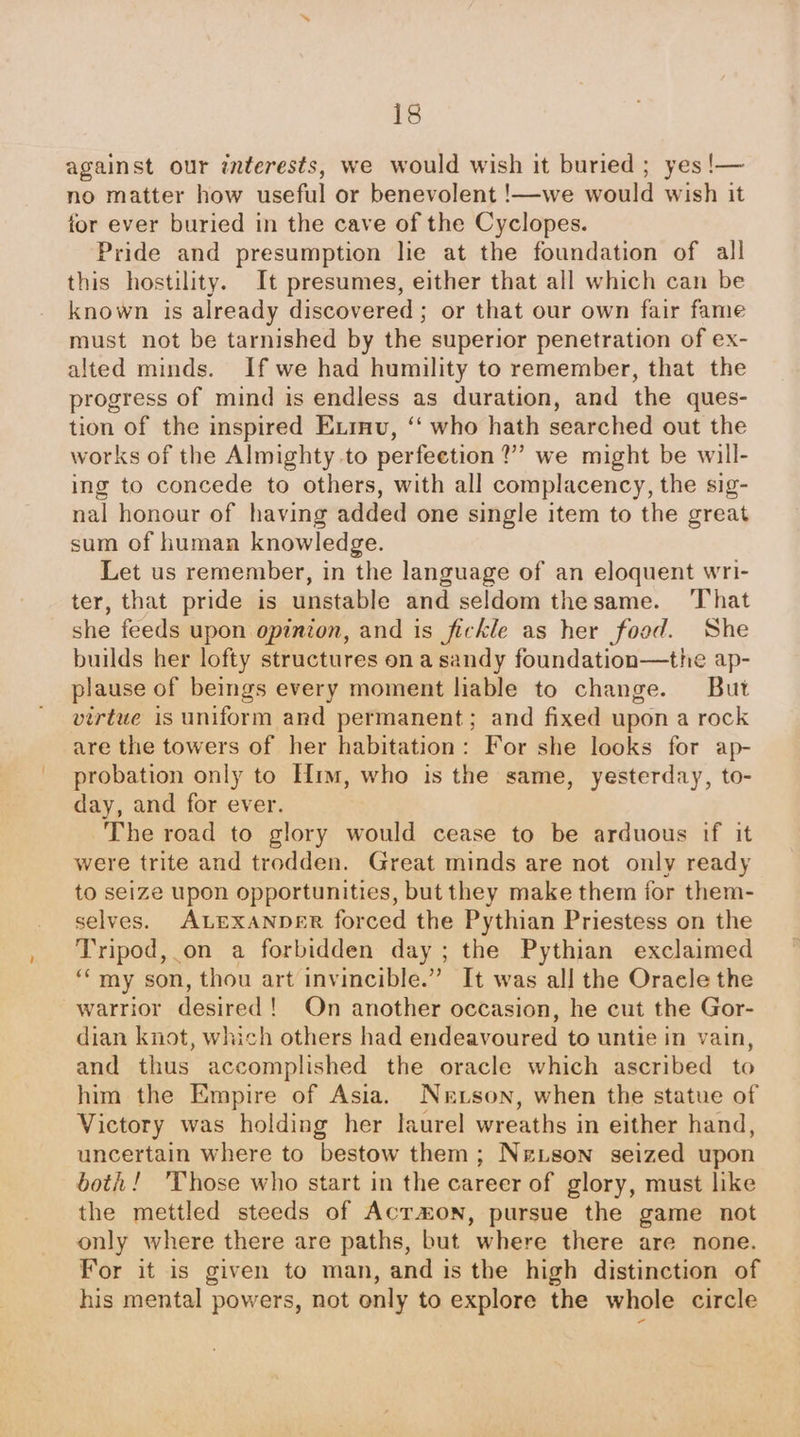 against our interests, we would wish it buried ; yes !— no matter how useful or benevolent !—we would wish it for ever buried in the cave of the Cyclopes. Pride and presumption he at the foundation of all this hostility. It presumes, either that all which can be known is already discovered; or that our own fair fame must not be tarnished by the superior penetration of ex- alted minds. If we had humility to remember, that the progress of mind is endless as duration, and the ques- tion of the inspired Exrnv, “ who hath searched out the works of the Almighty to perfeetion?”” we might be will- ing to concede to others, with all complacency, the sig- nal honour of having added one single item to the great sum of human knowledge. Let us remember, in the language of an eloquent wri- ter, that pride is unstable and seldom thesame. ‘That she feeds upon opinion, and is fickle as her food. She builds her lofty structures on a sandy foundation—the ap- plause of beings every moment liable to change. But virtue is uniform and permanent; and fixed upon a rock are the towers of her habitation: For she looks for ap- probation only to Hi, who is the same, yesterday, to- day, and for ever. The road to glory would cease to be arduous if it were trite and trodden. Great minds are not only ready to seize upon opportunities, but they make them for them- selves. ALEXANDER forced the Pythian Priestess on the Tripod, on a forbidden day; the Pythian exclaimed “my son, thou art invincible.” It was all the Oracle the warrior desired! On another occasion, he cut the Gor- dian knot, which others had endeavoured to untie in vain, and thus accomplished the oracle which ascribed to him the Empire of Asia. Nertson, when the statue of Victory was holding her laurel wreaths in either hand, uncertain where to bestow them; Nextson seized upon both! ‘Those who start in the career of glory, must like the mettled steeds of Acrmon, pursue the game not only where there are paths, but where there are none. For it is given to man, and is the high distinction of his mental powers, not only to explore the whole circle