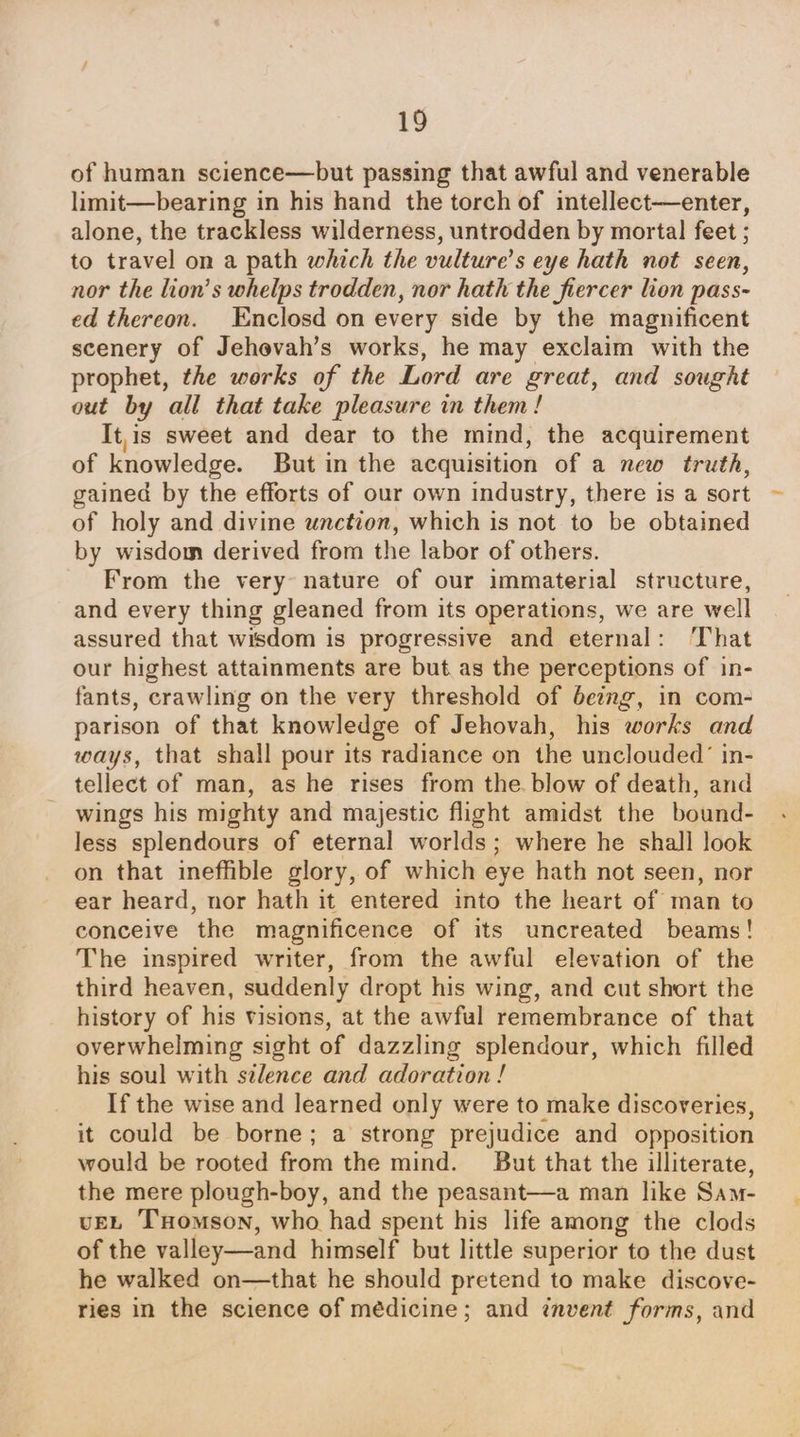 of human science—but passing that awful and venerable limit—bearing in his hand the torch of intellect—enter, alone, the trackless wilderness, untrodden by mortal feet ; to travel on a path which the vulture’s eye hath not seen, nor the lion’s whelps trodden, nor hath the fiercer lion pass- ed thereon. Enclosd on every side by the magnificent scenery of Jehevah’s works, he may exclaim with the prophet, the works of the Lord are great, and sought out by all that take pleasure in them! It,is sweet and dear to the mind, the acquirement of knowledge. But in the acquisition of a new truth, gained by the efforts of our own industry, there is a sort of holy and divine unction, which is not to be obtained by wisdom derived from the labor of others. From the very nature of our immaterial structure, and every thing gleaned from its operations, we are well assured that wisdom is progressive and eternal: ‘That our highest attainments are but.as the perceptions of in- fants, crawling on the very threshold of being, in com- parison of that knowledge of Jehovah, his works and ways, that shall pour its radiance on the unclouded’ in- tellect of man, as he rises from the blow of death, and wings his mighty and majestic flight amidst the bound- less splendours of eternal worlds; where he shall look on that ineffible glory, of which eye hath not seen, nor ear heard, nor hath it entered into the heart of man to conceive the magnificence of its uncreated beams! The inspired writer, from the awful elevation of the third heaven, suddenly dropt his wing, and cut short the history of his visions, at the awful remembrance of that overwhelming sight of dazzling splendour, which filled his soul with selence and adoration ! If the wise and learned only were to make discoveries, it could be borne; a strong prejudice and opposition would be rooted from the mind. But that the illiterate, the mere plough-boy, and the peasant—a man like Sam vEL Tomson, who had spent his life among the clods of the valley—and himself but little superior to the dust he walked on—that he should pretend to make discove- ries in the science of médicine; and invent forms, and