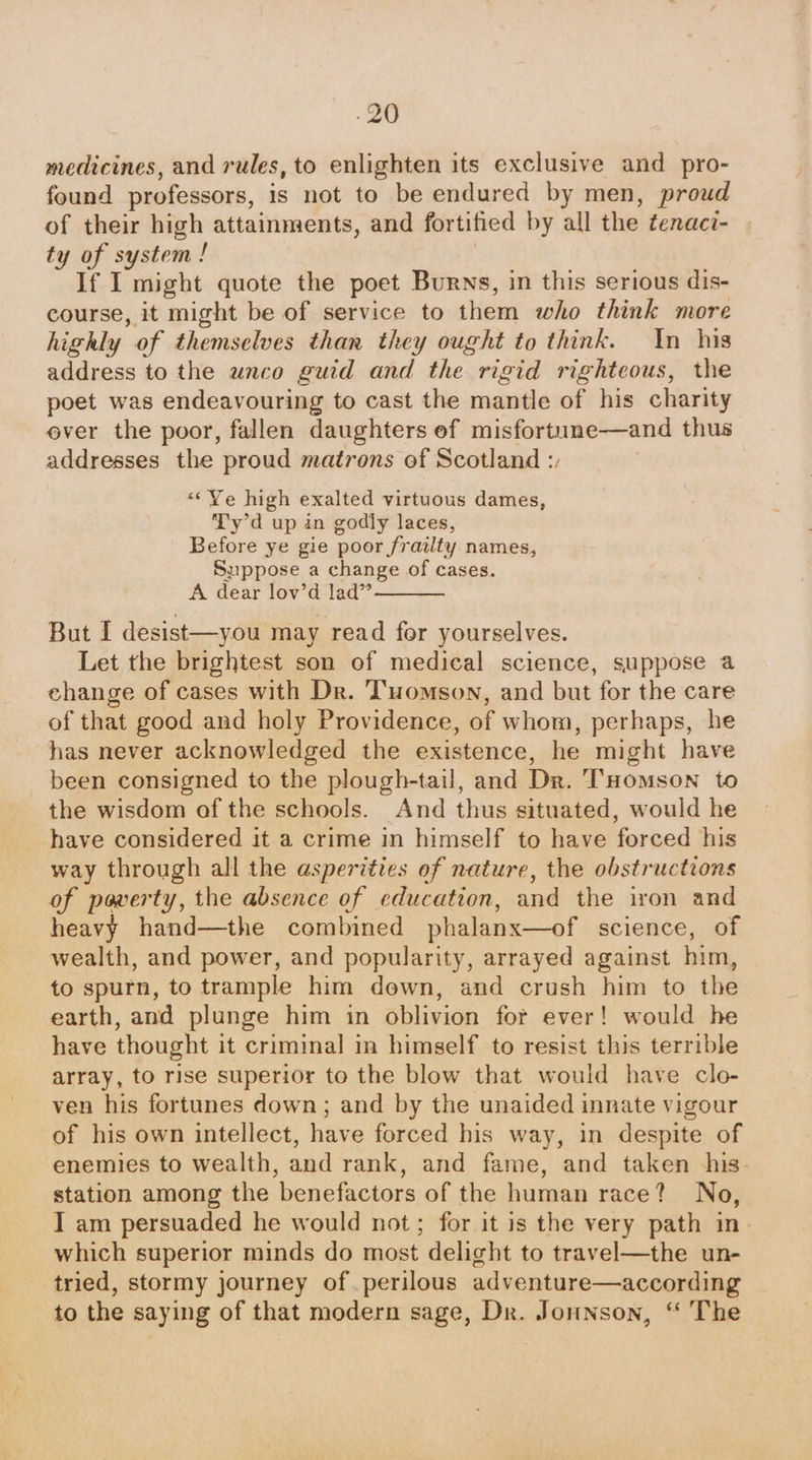 medicines, and rules, to enlighten its exclusive and pro- found professors, is not to be endured by men, proud of their high attainments, and fortified by all the tenaci- ty of system ! If I might quote the poet Burns, in this serious dis- course, it might be of service to them who think more highly of themselves than they ought to think. In his address to the unco guid and the rigid righteous, the poet was endeavouring to cast the mantle of his charity ever the poor, fallen daughters ef misfortune—and thus addresses the proud matrons of Scotland :, «‘ Ye high exalted virtuous dames, Ty'd up in godly laces, Before ye gie poor frailty names, Suppose a change of cases. A dear lov’d Jad” ———— But I desist—you may read for yourselves. Let the brightest son of medical science, suppose a change of cases with Dr. Tomson, and but for the care of that good and holy Providence, of whom, perhaps, he has never acknowledged the existence, he might have been consigned to the plough-tail, and Dr. THomson to the wisdom of the schools. And thus situated, would he have considered it a crime in himself to have forced his way through all the asperities of nature, the obstructions of poverty, the absence of education, and the iron and heavy hand—the combined phalanx—of science, of wealth, and power, and popularity, arrayed against him, to sputn, to trample him down, and crush him to the earth, and plunge him in oblivion for ever! would he have thought it criminal in himself to resist this terrible array, to rise superior to the blow that would have clo- ven his fortunes down; and by the unaided innate vigour of his own intellect, have forced his way, in despite of enemies to wealth, and rank, and fame, and taken his- station among the benefactors of the human race? No, I am persuaded he would not; for it is the very path in which superior minds do most delight to travel—the un- tried, stormy journey of perilous adventure—according to the saying of that modern sage, Dr. Jounson, “ The